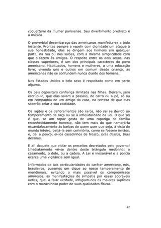 coquetterie da mulher parisiense. Seu divertimento predileto é
a música.

O proverbial desembaraço das americanas manifesta-se a todo
instante. Prontas sempre a repelir com dignidade um ataque à
sua honestidade, elas se dirigem aos homens em qualquer
parte, na rua ou nos salões, com a mesma simplicidade com
que o fazem às amigas. O respeito entre os dois sexos, nas
classes superiores, é um dos principais caracteres do povo
americano. Habituados, homens e mulheres, a uma educação
livre, vivendo uns e outros em comum desde criança, as
americanas não se confundem nunca diante dos homens.

Nos Estados Unidos o belo sexo é respeitado como em parte
alguma.

Os pais depositam confiança ilimitada nas filhas. Deixam, sem
escrúpulo, que elas saiam a passeio, de carro ou a pé, só ou
em companhia de um amigo da casa, na certeza de que elas
saberão zelar a sua castidade.

Os raptos e os defloramentos são raros, não sei se devido ao
temperamento da raça ou se à inflexibilidade da Lei. O que sei
é que, se um rapaz gosta de uma rapariga de família
reconhecidamente honesta, não tem mais do que namorá-la
escandalosamente às barbas de quem quer que seja, à vista do
mundo inteiro, beijá-la sem cerimônia, como se fossem irmãos,
e, daí a pouco, ei-los casadinhos de fresco, bras dessus, bras
dessous.

E ai! daquele que violar os preceitos decretados pelo governo!
Imediatamente vê-se dentro deste triângulo medonho: o
casamento, o dote, ou a cadeia. A Lei é inexorável e a polícia
exerce uma vigilância sem igual.

Informados de tais particularidades do caráter americano, nós,
brasileiros, pusemos um dique ao nosso temperamento de
meridionais, evitando o mais possível os compromissos
amorosos, as manifestações de simpatia por essas adoráveis
ladies, que, a falar verdade, infligiam-nos os maiores suplícios
com o maravilhoso poder de suas qualidades físicas.




                                                             42
 