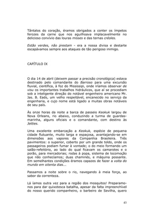 Tântalos do coração, éramos obrigados a conter os ímpetos
ferozes da carne que nos aguilhoava implacavelmente no
delicioso convívio das louras misses e das ternas créoles.

Estão verdes, não prestam - era a nossa divisa e destarte
escapávamos sempre aos ataques de tão perigoso inimigo.



CAPÍTULO IX



O dia 14 de abril (deixem passar a precisão cronológica) estava
destinado pelo comandante do Barroso para uma excursão
fluvial, científica, à foz do Mississipi, onde iríamos observar de
visu os importantes trabalhos hidráulicos, que aí se procediam
sob a inteligente direção do notável engenheiro americano Mr.
Jas. B. Eads, um velho respeitável, encanecido no serviço da
engenharia, e cujo nome está ligado a muitas obras notáveis
de seu país.

Às onze horas da noite a barca de passeio Keokuk largou de
Nova Orleans, rio abaixo, conduzindo a turma de guardas-
marinha, alguns oficiais e o comandante, com destino às
Jetties.

Uma excelente embarcação a Keokuk, espécie de pequena
cidade flutuante, muito larga e espaçosa, avantajando-se em
dimensões aos vapores da Companhia Brasileira. Três
pavimentos: o superior, coberto por um grande toldo, onde os
passageiros podiam fumar à vontade; o do meio formando um
salão-refeitório, ao lado do qual ficavam os camarotes e o
porão, para mercadorias; rodas à popa, sistema de locomoção
que não conhecíamos; duas chaminés, e máquina possante.
Em semelhantes condições éramos capazes de fazer a volta do
mundo em oitenta dias...

Passamos a noite sobre o rio, navegando à meia força, ao
sabor da correnteza.

Lá íamos outra vez para a região dos mosquitos! Preparamo-
nos para dar quixotesca batalha, apesar da falta impreenchível
do nosso querido companheiro, o barbeiro de Sevilha, quero


                                                               43
 