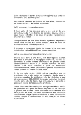 dizer o barbeiro de bordo, o impagável espanhol que tanto nos
divertira na caça aos mosquitos.

Pela manhã, cedinho, estávamos em Port-Eads, defronte do
escritório central do respeitável engenheiro.

Café, biscoitos..., e desembarcamos.

O bom velho já nos esperava com o seu belo ar de urso
doméstico, barba muito branca, de barrete e óculos, entre os
seus mapas coloridos e os seus prospectos representando
steamers e as jetties.

- Folgo bastante em lhes poder mostrar o plano da empresa há
tantos anos iniciada sob minha direção, disse ele com um
amável sorriso de bonomia patriarcal.

E começou a desenrolar diante de nossos olhos uma série
infindável de cartas hidrográficas, mapas, desenhos.

Vale a pena se admirar essa obra monumental.

Tratava-se de cavar o leito do rio, num dos braços de sua foz,
por modo a efetuar-se a navegação livremente, na linha da
correnteza, e terem entrada embarcações de grande calado,
desenvolvendo-se assim o já notável comércio de Nova
Orleans. Com esses trabalhos o porto irá melhorando
consideravelmente, sendo para notar o grande movimento de
navios que entram e saem durante o dia.

O rio tem pelo menos 16.000 milhas navegáveis que os
americanos dia a dia tratam de aproveitar dando saída a
inúmeros produtos do fertilíssimo vale do Mississipi, o qual
abrange cerca de 768.000.000 jeiras das mais ricas terras do
mundo, como eles lá dizem. Sua embocadura é, portanto, a
passagem natural de todos aqueles produtos.

Desde 1726 têm sido empregados esforços inauditos a fim de
se aprofundar essa parte do famoso rio; mas, foi em 1875 que
o governo dos Estados Unidos contratou definitivamente esse
serviço com Mr. Eads, e é bem provável que em futuro não
muito remoto esteja o porto franqueado a todos os navios do
mundo, graças à perseverança e aos esforços de hábeis
engenheiros.


                                                            44
 