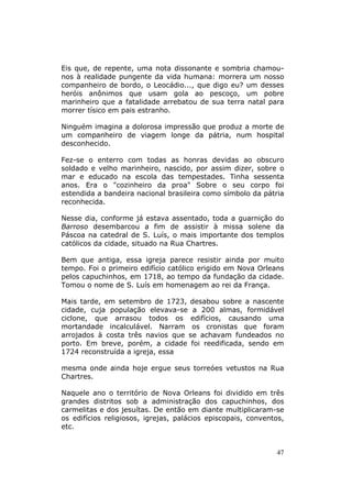 Eis que, de repente, uma nota dissonante e sombria chamou-
nos à realidade pungente da vida humana: morrera um nosso
companheiro de bordo, o Leocádio..., que digo eu? um desses
heróis anônimos que usam gola ao pescoço, um pobre
marinheiro que a fatalidade arrebatou de sua terra natal para
morrer tísico em pais estranho.

Ninguém imagina a dolorosa impressão que produz a morte de
um companheiro de viagem longe da pátria, num hospital
desconhecido.

Fez-se o enterro com todas as honras devidas ao obscuro
soldado e velho marinheiro, nascido, por assim dizer, sobre o
mar e educado na escola das tempestades. Tinha sessenta
anos. Era o "cozinheiro da proa" Sobre o seu corpo foi
estendida a bandeira nacional brasileira como símbolo da pátria
reconhecida.

Nesse dia, conforme já estava assentado, toda a guarnição do
Barroso desembarcou a fim de assistir à missa solene da
Páscoa na catedral de S. Luís, o mais importante dos templos
católicos da cidade, situado na Rua Chartres.

Bem que antiga, essa igreja parece resistir ainda por muito
tempo. Foi o primeiro edifício católico erigido em Nova Orleans
pelos capuchinhos, em 1718, ao tempo da fundação da cidade.
Tomou o nome de S. Luís em homenagem ao rei da França.

Mais tarde, em setembro de 1723, desabou sobre a nascente
cidade, cuja população elevava-se a 200 almas, formidável
ciclone, que arrasou todos os edifícios, causando uma
mortandade incalculável. Narram os cronistas que foram
arrojados à costa três navios que se achavam fundeados no
porto. Em breve, porém, a cidade foi reedificada, sendo em
1724 reconstruída a igreja, essa

mesma onde ainda hoje ergue seus torreóes vetustos na Rua
Chartres.

Naquele ano o território de Nova Orleans foi dividido em três
grandes distritos sob a administração dos capuchinhos, dos
carmelitas e dos jesuítas. De então em diante multiplicaram-se
os edifícios religiosos, igrejas, palácios episcopais, conventos,
etc.


                                                              47
 