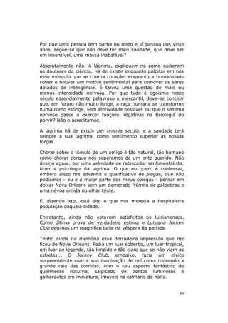 Por que uma pessoa tem barba no rosto e já passou dos vinte
anos, segue-se que não deve ter mais saudade, que deve ser
um insensível, uma massa inabalável?

Absolutamente não. A lágrima, expliquem-na como quiserem
os doutores da ciência, há de existir enquanto palpitar em nós
esse músculo que se chama coração, enquanto a humanidade
sofrer e houver um motivo sentimental para comover os seres
dotados de inteligência. É talvez uma questão de mais ou
menos intensidade nervosa. Por que tudo é egoísmo neste
século essencialmente palavroso e mercantil, deve-se concluir
que, em futuro não muito longe, a raça humana se transforme
numa como esfinge, sem afetividade possível, ou que o sistema
nervoso passe a exercer funções negativas na fisiologia do
porvir? Não o acreditamos.

A lágrima há de existir per ommia secula, e a saudade terá
sempre a sua lágrima, como sentimento superior às nossas
forças.

Chorar sobre o túmulo de um amigo é tão natural, tão humano
como chorar porque nos separamos de um ente querido. Não
desejo agora, por uma veleidade de rabiscador sentimentalista,
fazer a psicologia da lágrima. O que eu quero é confessar,
embora disso me advenha o qualificativo de piegas, que não
podíamos - eu e a maior parte dos meus colegas - pensar em
deixar Nova Orleans sem um demorado frêmito de pálpebras e
uma névoa úmida no olhar triste.

E, dizendo isto, está dito o que nos merecia a hospitaleira
população daquela cidade.

Entretanto, ainda não estavam satisfeitos os luisianenses.
Como última prova de verdadeira estima o Luisiana Jockey
Club deu-nos um magnífico baile na véspera da partida.

Tenho ainda na memória essa derradeira impressão que me
ficou de Nova Orleans. Fazia um luar soberbo, um luar tropical,
um luar de legenda, tão límpido e tão claro que se não viam as
estrelas... O Jockey Club, embaixo, fazia um efeito
surpreendente com a sua iluminação de mil cores rodeando a
grande raia das corridas, com o seu aspecto fantástico de
quermesse noturna, salpicado de pontos luminosos e
galhardetes em miniatura, imóveis na calmaria da noite.


                                                             49
 