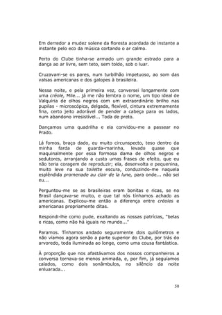 Em derredor a mudez solene da floresta acordada de instante a
instante pelo eco da música cortando o ar calmo.

Perto do Clube tinha-se armado um grande estrado para a
dança ao ar livre, sem teto, sem toldo, sob o luar.

Cruzavam-se os pares, num turbilhão impetuoso, ao som das
valsas americanas e dos galopes à brasileira.

Nessa noite, e pela primeira vez, conversei longamente com
uma créole, Mile... já me não lembra o nome, um tipo ideal de
Valquíria de olhos negros com um extraordinário brilho nas
pupilas - microscópica, delgada, flexível, cintura extremamente
fina, certo jeito adorável de pender a cabeça para os lados,
num abandono irresistível... Toda de preto.

Dançamos uma quadrilha e ela convidou-me a passear no
Prado.

Lá fomos, braço dado, eu muito circunspecto, teso dentro da
minha farda de guarda-marinha, levado quase que
maquinalmente por essa formosa dama de olhos negros e
sedutores, arranjando a custo umas frases de efeito, que eu
não teria coragem de reproduzir; ela, desenvolta e pequenina,
muito leve na sua toilette escura, conduzindo-me naquela
esplêndida promenade au clair de la lune, para onde... não sei
eu...

Perguntou-me se as brasileiras eram bonitas e ricas, se no
Brasil dançava-se muito, e que tal nós tínhamos achado as
americanas. Explicou-me então a diferença entre créoles e
americanas propriamente ditas.

Respondi-lhe como pude, exaltando as nossas patrícias, "belas
e ricas, como não há iguais no mundo..."

Paramos. Tínhamos andado seguramente dois quilômetros e
não víamos agora senão a parte superior do Clube, por trás do
arvoredo, toda iluminada ao longe, como uma cousa fantástica.

À proporção que nos afastávamos dos nossos companheiros a
conversa tornava-se menos animada, e, por fim, já seguíamos
calados, como dois sonâmbulos, no silêncio da noite
enluarada...


                                                             50
 