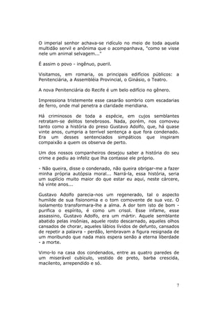 O imperial senhor achava-se ridículo no meio de toda aquela
multidão servil e anônima que o acompanhava, "como se visse
nele um animal selvagem..."

É assim o povo - ingênuo, pueril.

Visitamos, em romaria, os principais edifícios públicos: a
Penitenciária, a Assembléia Provincial, o Ginásio, o Teatro.

A nova Penitenciária do Recife é um belo edifício no gênero.

Impressiona tristemente esse casarão sombrio com escadarias
de ferro, onde mal penetra a claridade meridiana.

Há criminosos de toda a espécie, em cujos semblantes
retratam-se delitos tenebrosos. Nada, porém, nos comoveu
tanto como a história do preso Gustavo Adolfo, que, há quase
vinte anos, cumpria a terrível sentença a que fora condenado.
Era um desses sentenciados simpáticos que inspiram
compaixão a quem os observa de perto.

Um dos nossos companheiros desejou saber a história do seu
crime e pediu ao infeliz que lha contasse ele próprio.

- Não queira, disse o condenado, não queira obrigar-me a fazer
minha própria autópsia moral... Narrá-la, essa história, seria
um suplício muito maior do que estar eu aqui, neste cárcere,
há vinte anos...

Gustavo Adolfo parecia-nos um regenerado, tal o aspecto
humilde de sua fisionomia e o tom comovente de sua voz. O
isolamento transformara-lhe a alma. A dor tem isto de bom -
purifica o espírito, é como um crisol. Esse infame, esse
assassino, Gustavo Adolfo, era um mártir. Aquele semblante
abatido pelas insônias, aquele rosto descarnado, aqueles olhos
cansados de chorar, aqueles lábios lívidos de defunto, cansados
de repetir a palavra - perdão, lembravam a figura resignada de
um moribundo que nada mais espera senão a eterna liberdade
- a morte.

Vimo-lo na casa dos condenados, entre as quatro paredes de
um miserável cubículo, vestido de preto, barba crescida,
macilento, arrependido e só.




                                                               7
 