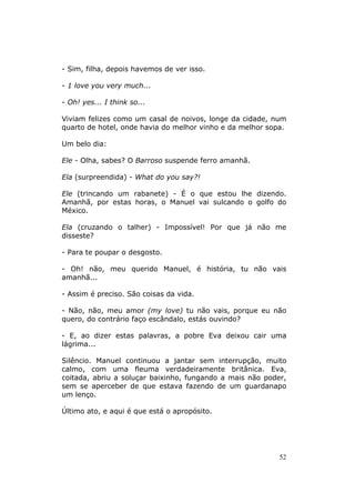 - Sim, filha, depois havemos de ver isso.

- 1 love you very much...

- Oh! yes... I think so...

Viviam felizes como um casal de noivos, longe da cidade, num
quarto de hotel, onde havia do melhor vinho e da melhor sopa.

Um belo dia:

Ele - Olha, sabes? O Barroso suspende ferro amanhã.

Ela (surpreendida) - What do you say?!

Ele (trincando um rabanete) - É o que estou lhe dizendo.
Amanhã, por estas horas, o Manuel vai sulcando o golfo do
México.

Ela (cruzando o talher) - Impossível! Por que já não me
disseste?

- Para te poupar o desgosto.

- Oh! não, meu querido Manuel, é história, tu não vais
amanhã...

- Assim é preciso. São coisas da vida.

- Não, não, meu amor (my love) tu não vais, porque eu não
quero, do contrário faço escândalo, estás ouvindo?

- E, ao dizer estas palavras, a pobre Eva deixou cair uma
lágrima...

Silêncio. Manuel continuou a jantar sem interrupção, muito
calmo, com uma fleuma verdadeiramente britânica. Eva,
coitada, abriu a soluçar baixinho, fungando a mais não poder,
sem se aperceber de que estava fazendo de um guardanapo
um lenço.

Último ato, e aqui é que está o apropósito.




                                                           52
 