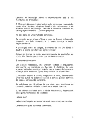 Cenário: O Mississipi pardo    e   murmurejante   sob   a   luz
moribunda do crepúsculo.

O Almirante Barroso, imóvel sobre o rio, com a sua mastreação
muito alta, fumega. Ouve-se barulho de cabrestante e de
amarras caindo no convés. Tremula a bandeira brasileira na
carangueja da mezena... Últimos preparos.

No cais agita-se uma multidão compacta.

De repente surge à tona d'água o cepo da âncora enlameada,
pingando um lodo cinzento, e o navio começa a andar
vagarosamente.

A guarnição sobe às vergas, alastrando-se de um bordo e
doutro, e acena para terra ao som de vivas!

Agitam-se lenços na praia, correspondendo às saudações de
bordo. Um frêmito percorre os que estão no cruzador.

É o momento decisivo.

Um grande rebocador, The Warrior, vistoso e arquejante,
acompanha as manobras do Barroso, à distância de uma
amarra, solitário e sombrio, envolto numa nuvem de fumaça, e
em cuja tolda assoma a figura desgrenhada de uma mulher.

O cruzador segue à viante, majestoso e lento, descrevendo
uma bela curva no espelho da água, e toma a passar defronte
da cidade, apressando a marcha.

As religiosas das Ursulinas lá em cima, nas janelinhas do
convento, acenam também com os seus lenços brancos.

E, no silêncio da tarde que a névoa melancoliza, repercutem
estas palavras tocadas de saudade:

- Good-bye!

- Good-bye! repete a mesma voz aveludada como um carinho.

Olhamos uns para os outros comovidos.




                                                            53
 