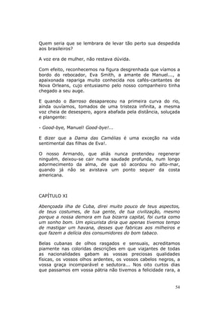 Quem seria que se lembrara de levar tão perto sua despedida
aos brasileiros?

A voz era de mulher, não restava dúvida.

Com efeito, reconhecemos na figura desgrenhada que víamos a
bordo do rebocador, Eva Smith, a amante de Manuel..., a
apaixonada rapariga muito conhecida nos cafés-cantantes de
Nova Orleans, cujo entusiasmo pelo nosso companheiro tinha
chegado a seu auge.

E quando o Barroso desapareceu na primeira curva do rio,
ainda ouvíamos, tomados de uma tristeza infinita, a mesma
voz cheia de desespero, agora abafada pela distância, soluçada
e plangente:

- Good-bye, Manuel! Good-bye!...

E dizer que a Dama das Camélias é uma exceção na vida
sentimental das filhas de Eva!.

O nosso Armando, que aliás nunca pretendeu regenerar
ninguém, deixou-se cair numa saudade profunda, num longo
adormecimento da alma, de que só acordou no alto-mar,
quando já não se avistava um ponto sequer da costa
americana.



CAPÍTULO XI

Abençoada ilha de Cuba, direi muito pouco de teus aspectos,
de teus costumes, de tua gente, de tua civilização, mesmo
porque a nossa demora em tua bizarra capital, foi curta como
um sonho bom. Um epicurista diria que apenas tivemos tempo
de mastigar um havana, desses que fabricas aos milheiros e
que fazem a delícia dos consumidores do bom tabaco.

Belas cubanas de olhos rasgados e sensuais, acreditamos
piamente nas coloridas descrições em que viajantes de todas
as nacionalidades gabam as vossas preciosas qualidades
físicas, os vossos olhos ardentes, os vossos cabelos negros, a
vossa graça incomparável e sedutora... Nos oito curtos dias
que passamos em vossa pátria não tivemos a felicidade rara, a


                                                            54
 