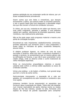 gostosa satisfação de vos contemplar senão de relance, por um
acaso verdadeiramente providencial.

Dizem outros que sois belas e irresistíveis, que dançais
divinamente o salero, que possuís todos os encantos possíveis,
e isto é quanto basta para que dispenseis o desmaiado elogio
dos que não tiveram a fortuna de confabular convosco.

E o leitor, por sua vez, contente-se em saber que Havana, com
suas calles irregulares, estreitas e pacatas, é uma pequena
capital sem capitais, sobriíssima de diversões populares, quase
monótona, mas relativamente adiantada.

Não se lhe pode negar certo progresso material e mesmo uma
ponta de civilização européia.

Encontram-se nela importantes estabelecimentos comerciais,
grandes tabacarias que fornecem fumo e seus preparados a
quase todos os mercados do globo; excelentes botequins,
poucos hotéis.

O célebre professor Agassiz, no roteiro de uma de suas
excursões à América, disse que toda a arquitetura brasileira é
pesada e sombria; eu acrescentarei que no mesmo gênero são
as edificações de Havana, o que não é para surpreender numa
cidade antiga, onde se observa ainda o cunho tradicional da
velha metrópole espanhola.

Entre os monumentos arqueológicos notamos a secular
catedral onde (refere a crônica) estão sepultados os ossos de
Cristóvão Colombo.

Vimos uma estátua - a de Isabel, a Católica, num grande largo
que tem o nome da santa rainha.

Particularidade interessante: a população dá a vida por
gelados, em conseqüência do calor excessivo e constante a que
vive sujeita.

Visitamos também (ia-me esquecendo) os aquedutos que
fornecem água à população da cidade. Todos eles vão despejar
num imenso reservatório de pedra inteiriça (como os nossos
diques da ilha das Cobras), cavado no solo, formando uma
espécie de tanque de grande capacidade para comportar


                                                            55
 