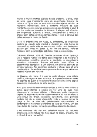 muitos e muitos metros cúbicos d'água cristalina. O sítio, onde
se acha essa importante obra de engenharia, lembra, de
relance, a Tijuca com as suas cascatas despejadas do alto de
rochedos inacessíveis, com a extrema frescura de suas
montanhas verde-escuras, debaixo de um céu límpido e azul. É
um dos melhores passeios de Havana. A viagem até aí se faz
em diligências puxadas a mulas, arriscando-se o turista a
chegar sem bofes ao fim da jornada longa ~ sem o atrativo das
belas paisagens claras do Brasil.

O sol é ardentíssimo em Cuba, e, entretanto, as diligências
partem da cidade pela manhã e chegam às onze horas ao
reservatório, onde não se encontram hotéis nem botequins.
Sua-se por todos os poros e, no fim de contas, volta-se
fatigado, com a curiosidade satisfeita, mas o corpo moído.

O Passeio Público... Oh! não falemos de coisas tristes. Quem já
viu o Passeio Público da Bahia pode imaginar o de Havana: o
mesmíssimo cemitério deserto e sombrio, o mesmíssimo
abandono criminoso; árvores colossais, meia dúzia de
castanheiros decrépitos, e um silêncio, um silêncio absoluto de
arrepiar cabelos. Aos domingos costuma ir chorar para ali uma
banda militar. Só então é que a gente se lembra que existe um
Passeio Público em Havana.

La Havana, de resto, é o que se pode chamar uma cidade
pacífica, sossegada e sem atrativos. A impressão que ela deixa
no espírito de quem a viu exteriormente é de uma velha capital
decadente, muito cheia de sol e poeira.

Mas, para que não fosse de todo ociosa e inútil a nossa visita a
Cuba, aproveitamos o ensejo de ver uma de suas mais
pitorescas e curiosas cidades - Matanzas, onde chegamos
depois de algumas horas de viagem costeira. Ai nos esperava o
vice-cônsul do Brasil, excelente cavalheiro, cujo primeiro
cuidado foi pôr à nossa disposição vinte e tantos carros de
praça a fim de que não perdêssemos oportunidade de
contemplar o majestoso panorama do vale de Yumiri, um dos
mais belos do mundo, cerca de uma légua distante da cidade.

- Os senhores vão ver um belíssimo trecho da natureza
americana, como talvez não haja igual no Brasil, preveniu-nos
o cônsul. É uma maravilha!



                                                             56
 