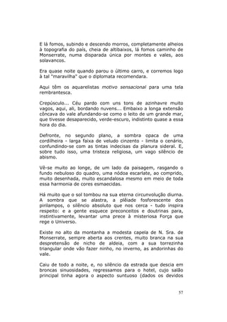 E lá fomos, subindo e descendo morros, completamente alheios
à topografia do país, cheia de altibaixos, lá fomos caminho de
Monserrate, numa disparada única por montes e vales, aos
solavancos.

Era quase noite quando parou o último carro, e corremos logo
à tal "maravilha" que o diplomata recomendara.

Aqui têm os aquarelistas motivo sensacional para uma tela
rembrantesca.

Crepúsculo... Céu pardo com uns tons de azinhavre muito
vagos, aqui, ali, bordando nuvens... Embaixo a longa extensão
côncava do vale afundando-se como o leito de um grande mar,
que tivesse desaparecido, verde-escuro, indistinto quase a essa
hora do dia.

Defronte, no segundo plano, a sombra opaca de uma
cordilheira - larga faixa de veludo cinzento - limita o cenário,
confundindo-se com as tintas indecisas da planura sideral. E,
sobre tudo isso, uma tristeza religiosa, um vago silêncio de
abismo.

Vê-se muito ao longe, de um lado da paisagem, rasgando o
fundo nebuloso do quadro, uma nódoa escarlate, ao comprido,
muito desenhada, muito escandalosa mesmo em meio de toda
essa harmonia de cores esmaecidas.

Há muito que o sol tombou na sua eterna circunvolução diurna.
A sombra que se alastra, a plêiade fosforescente dos
pirilampos, o silêncio absoluto que nos cerca - tudo inspira
respeito: e a gente esquece preconceitos e doutrinas para,
instintivamente, levantar uma prece à misteriosa Força que
rege o Universo.

Existe no alto da montanha a modesta capela de N. Sra. de
Monserrate, sempre aberta aos crentes, muito branca na sua
despretensão de nicho de aldeia, com a sua torrezinha
triangular onde vão fazer ninho, no inverno, as andorinhas do
vale.

Caiu de todo a noite, e, no silêncio da estrada que descia em
broncas sinuosidades, regressamos para o hotel, cujo salão
principal tinha agora o aspecto suntuoso (dados os devidos


                                                             57
 
