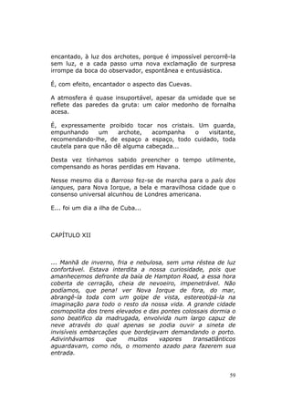 encantado, à luz dos archotes, porque é impossível percorrê-la
sem luz, e a cada passo uma nova exclamação de surpresa
irrompe da boca do observador, espontânea e entusiástica.

É, com efeito, encantador o aspecto das Cuevas.

A atmosfera é quase insuportável, apesar da umidade que se
reflete das paredes da gruta: um calor medonho de fornalha
acesa.

É, expressamente proibido tocar nos cristais. Um guarda,
empunhando      um    archote,   acompanha   o  visitante,
recomendando-lhe, de espaço a espaço, todo cuidado, toda
cautela para que não dê alguma cabeçada...

Desta vez tínhamos sabido preencher o tempo utilmente,
compensando as horas perdidas em Havana.

Nesse mesmo dia o Barroso fez-se de marcha para o país dos
ianques, para Nova Iorque, a bela e maravilhosa cidade que o
consenso universal alcunhou de Londres americana.

E... foi um dia a ilha de Cuba...



CAPÍTULO XII



... Manhã de inverno, fria e nebulosa, sem uma réstea de luz
confortável. Estava interdita a nossa curiosidade, pois que
amanhecemos defronte da baía de Hampton Road, a essa hora
coberta de cerração, cheia de nevoeiro, impenetrável. Não
podíamos, que pena! ver Nova Iorque de fora, do mar,
abrangê-la toda com um golpe de vista, estereotipá-la na
imaginação para todo o resto da nossa vida. A grande cidade
cosmopolita dos trens elevados e das pontes colossais dormia o
sono beatifico da madrugada, envolvida num largo capuz de
neve através do qual apenas se podia ouvir a sineta de
invisíveis embarcações que bordejavam demandando o porto.
Adivinhávamos      que    muitos    vapores     transatlânticos
aguardavam, como nós, o momento azado para fazerem sua
entrada.


                                                            59
 