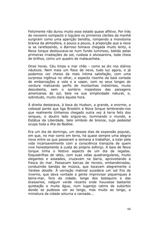 Felizmente não durou muito esse estado quase aflitivo. Por trás
do nevoeiro compacto e lúgubre os primeiros clarões da manhã
surgiram como uma aparição bendita, rompendo a monotonia
branca da atmosfera, e pouco a pouco, à proporção que a neve
ia se rarefazendo, o Barroso tomava chegada muito lento, e
Nova Iorque destoucava-se num fundo luminoso, batida pelas
primeiras irradiações do sol, ruidosa e alvissareira, toda cheia
de brilhos, como um quadro de malacacheta.

Onze horas. Céu limpo e mar chão - como se diz nos diários
náuticos. Nem mais um floco de neve, tudo luz agora, e já
podemos ver cheios da mais íntima satisfação, com uma
surpresa ingênua no olhar, o aspecto risonho da baía cortada
de embarcações a vela e a vapor, com os seus longes de
verdura matizando perfis de montanhas indistintas, muito
descoberta, sem o sombrio majestoso das paisagens
americanas do sul, bela na sua simplicidade natural, e,
sobretudo, muito clara àquela hora.

À direita destacava, à boca do Hudson, a grande, a enorme, a
colossal ponte que liga Brooklin a Nova Iorque lembrando-nos
que realmente tínhamos chegado outra vez à terra feliz dos
ianques, e doutro lado erguia-se, iluminando o mundo, a
Estátua da Liberdade, belo símbolo de bronze, cujo pedestal
ocupa toda a ilha de Bedloe.

Era um dia de domingo, um desses dias de expansão popular,
em que, no mar como em terra, há quase sempre uma alegria
nova entre os que passaram a semana a trabalhar, a lutar pela
vida incansavelmente com a consciência tranqüila de quem
vive honestamente à custa do próprio esforço. A baia de Nova
Iorque tinha o festivo aspecto de um dia de regatas.
Esquadrilhas de iates, com suas velas quadrangulares, muito
elegantes e asseados, cruzavam na barra, aproveitando a
fresca do mar. Passavam barcas de recreio, embandeiradas,
conduzindo bandas de música, que tocavam alegremente o
Yankee doodle. À cerração matinal sucedera um sol frio de
inverno, que dava vontade a gente improvisar piqueniques à
beira-mar, fora da cidade, longe dos botequins e das
brasseries, nalgum verde recanto onde houvesse bastante
quietação e muita água, num lugarejo calmo de subúrbio
donde se pudesse ver ao longe, mas muito ao longe, a
miniatura da cidade soturna e cansada...



                                                             60
 