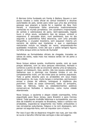 O Barroso tinha fundeado em frente à Battery Square e com
pouco recebia a visita oficial do cônsul brasileiro e doutras
autoridades do país, sendo para notar que uma das primeiras
pessoas que pisaram a bordo foi o repórter do New York
Herald, a importante folha americana tradicionalmente
conhecida no mundo jornalístico. Um cavalheiro irreprochable,
de cartola e sobrecasaca de pano, bem-apessoado, bigode
louro e olhos azuis, verdadeiro tipo de ianque, amável e
expansivo. É escusado dizer, num parêntesis, que no dia
seguinte a quilométrica folha descrevia, com uma precisão
fotográfica, o cruzador brasileiro, sem esquecer mesmo um
carneiro de estima que trazíamos e que o espirituoso
noticiarista incluía na lotação do navio, emprestando-lhe
qualidades invejáveis. Creio até que o pobre lanígero figurou
na folha ianque entre os heróis de Humaitá!

Satisfeitas as formalidades oficiais da chegada, trocadas as
salvas do estilo, nada mais nos restava senão ver de perto a
bela cidade.

Nova Iorque estava quieta, muitíssimo quieta, com as suas
praças desertas, com os seus parques silenciosos, fechado o
comércio a ponto de não se encontrar aberta uma só tabacaria,
sequer um botequim. Isso, porém, não nos causou estranheza.
Sabíamos que o domingo nos Estados Unidos é um dia
completamente inútil, um dia triste para os centros populosos.
Toda a gente deserta para os arrabaldes em seus trajes
domingueiros. As ruas, muito largas e compridas, permanecem
ermas e cheias de silêncio, entregues à vigilância dos
policimen. Todas as casas comerciais, todos os armazéns,
todas as fábricas, todos os estabelecimentos públicos
conservam-se fechados e taciturnos, como numa cidade
abandonada.

Nova Iorque, a opulenta e alegre cidade cosmopolita, tinha
esguichado para Nova Jersey, para Brooklin e para Conney
Island. Toda aquela multidão laboriosa e ourissedenta, que nos
dias de trabalho se atropela na Broadway, bebia e cantava nos
arrabaldes, expandia-se largamente nos hotéis ambulantes e
nas cervejarias suburbanas, folgava e ria com desespero, sem
pensar na segunda-feira, sem se inquietar com o futuro.

Por isso é que não se deparava ninguém nas ruas, por isso não
se ouvia o barulho infernal das carroças e das carruagens.


                                                            61
 