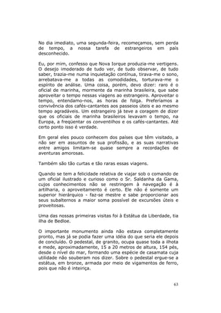 No dia imediato, uma segunda-feira, recomeçamos, sem perda
de tempo, a nossa tarefa de estrangeiros em país
desconhecido.

Eu, por mim, confesso que Nova Iorque produzia-me vertigens.
O desejo imoderado de tudo ver, de tudo observar, de tudo
saber, trazia-me numa inquietação contínua, tirava-me o sono,
arrebatava-me a todas as comodidades, torturava-me o
espírito de análise. Uma coisa, porém, devo dizer: raro é o
oficial de marinha, mormente da marinha brasileira, que sabe
aproveitar o tempo nessas viagens ao estrangeiro. Aproveitar o
tempo, entendamo-nos, as horas de folga. Preferíamos a
convivência dos cafés-cantantes aos passeios úteis e ao mesmo
tempo agradáveis. Um estrangeiro já teve a coragem de dizer
que os oficiais de marinha brasileiros levavam o tempo, na
Europa, a freqüentar os conventilhos e os cafés-cantantes. Até
certo ponto isso é verdade.

Em geral eles pouco conhecem dos países que têm visitado, a
não ser em assuntos de sua profissão, e as suas narrativas
entre amigos limitam-se quase sempre a recordações de
aventuras amorosas.

Também são tão curtas e tão raras essas viagens.

Quando se tem a felicidade relativa de viajar sob o comando de
um oficial ilustrado e curioso como o Sr. Saldanha da Gama,
cujos conhecimentos não se restringem à navegação é à
artilharia, o aproveitamento é certo. Ele não é somente um
superior hierárquico - faz-se mestre e sabe proporcionar aos
seus subalternos a maior soma possível de excursões úteis e
proveitosas.

Uma das nossas primeiras visitas foi à Estátua da Liberdade, tia
ilha de Bedloe.

O importante monumento ainda não estava completamente
pronto, mas já se podia fazer uma idéia do que seria ele depois
de concluído. O pedestal, de granito, ocupa quase toda a ilhota
e mede, aproximadamente, 15 a 20 metros de altura, 154 pés,
desde o nível do mar, formando uma espécie de casamata cuja
utilidade não souberam nos dizer. Sobre o pedestal ergue-se a
estátua, em bronze, armada por meio de vigamentos de ferro,
pois que não é inteiriça.


                                                             63
 