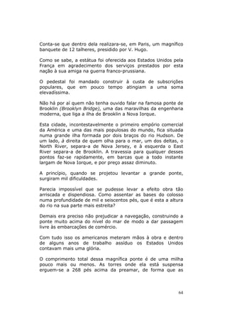 Conta-se que dentro dela realizara-se, em Paris, um magnífico
banquete de 12 talheres, presidido por V. Hugo.

Como se sabe, a estátua foi oferecida aos Estados Unidos pela
França em agradecimento dos serviços prestados por esta
nação à sua amiga na guerra franco-prussiana.

O pedestal foi mandado construir à custa de subscrições
populares, que em pouco tempo atingiam a uma soma
elevadíssima.

Não há por aí quem não tenha ouvido falar na famosa ponte de
Brooklin (Brooklyn Bridge), uma das maravilhas da engenharia
moderna, que liga a ilha de Brooklin a Nova Iorque.

Esta cidade, incontestavelmente o primeiro empório comercial
da América e uma das mais populosas do mundo, fica situada
numa grande ilha formada por dois braços do rio Hudson. De
um lado, à direita de quem olha para o mar, um dos deltas, o
North River, separa-a de Nova Jersey, e à esquerda o East
River separa-a de Brooklin. A travessia para qualquer desses
pontos faz-se rapidamente, em barcas que a todo instante
largam de Nova Iorque, e por preço assaz diminuto.

A princípio, quando se projetou levantar a grande ponte,
surgiram mil dificuldades.

Parecia impossível que se pudesse levar a efeito obra tão
arriscada e dispendiosa. Como assentar as bases do colosso
numa profundidade de mil e seiscentos pés, que é esta a altura
do rio na sua parte mais estreita?

Demais era preciso não prejudicar a navegação, construindo a
ponte muito acima do nível do mar de modo a dar passagem
livre às embarcações de comércio.

Com tudo isso os americanos meteram mãos à obra e dentro
de alguns anos de trabalho assíduo os Estados Unidos
contavam mais uma glória.

O comprimento total dessa magnífica ponte é de uma milha
pouco mais ou menos. As torres onde ela está suspensa
erguem-se a 268 pés acima da preamar, de forma que as




                                                            64
 
