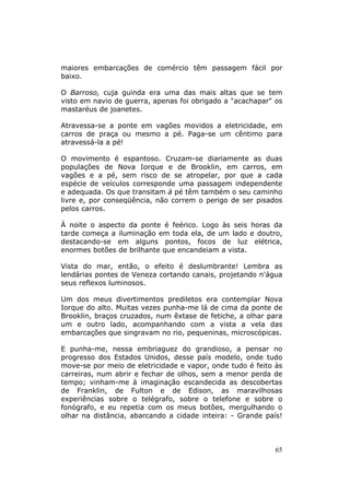 maiores embarcações de comércio têm passagem fácil por
baixo.

O Barroso, cuja guinda era uma das mais altas que se tem
visto em navio de guerra, apenas foi obrigado a "acachapar" os
mastaréus de joanetes.

Atravessa-se a ponte em vagões movidos a eletricidade, em
carros de praça ou mesmo a pé. Paga-se um cêntimo para
atravessá-la a pé!

O movimento é espantoso. Cruzam-se diariamente as duas
populações de Nova Iorque e de Brooklin, em carros, em
vagões e a pé, sem risco de se atropelar, por que a cada
espécie de veículos corresponde uma passagem independente
e adequada. Os que transitam à pé têm também o seu caminho
livre e, por conseqüência, não correm o perigo de ser pisados
pelos carros.

À noite o aspecto da ponte é feérico. Logo às seis horas da
tarde começa a iluminação em toda ela, de um lado e doutro,
destacando-se em alguns pontos, focos de luz elétrica,
enormes botões de brilhante que encandeiam a vista.

Vista do mar, então, o efeito é deslumbrante! Lembra as
lendárias pontes de Veneza cortando canais, projetando n'água
seus reflexos luminosos.

Um dos meus divertimentos prediletos era contemplar Nova
Iorque do alto. Muitas vezes punha-me lá de cima da ponte de
Brooklin, braços cruzados, num êxtase de fetiche, a olhar para
um e outro lado, acompanhando com a vista a vela das
embarcações que singravam no rio, pequeninas, microscópicas.

E punha-me, nessa embriaguez do grandioso, a pensar no
progresso dos Estados Unidos, desse país modelo, onde tudo
move-se por meio de eletricidade e vapor, onde tudo é feito às
carreiras, num abrir e fechar de olhos, sem a menor perda de
tempo; vinham-me à imaginação escandecida as descobertas
de Franklin, de Fulton e de Edison, as maravilhosas
experiências sobre o telégrafo, sobre o telefone e sobre o
fonógrafo, e eu repetia com os meus botões, mergulhando o
olhar na distância, abarcando a cidade inteira: - Grande país!



                                                            65
 