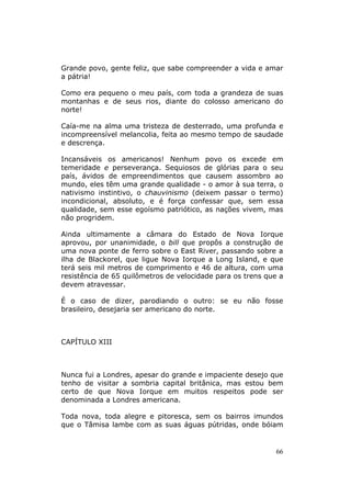 Grande povo, gente feliz, que sabe compreender a vida e amar
a pátria!

Como era pequeno o meu país, com toda a grandeza de suas
montanhas e de seus rios, diante do colosso americano do
norte!

Caía-me na alma uma tristeza de desterrado, uma profunda e
incompreensível melancolia, feita ao mesmo tempo de saudade
e descrença.

Incansáveis os americanos! Nenhum povo os excede em
temeridade e perseverança. Sequiosos de glórias para o seu
país, ávidos de empreendimentos que causem assombro ao
mundo, eles têm uma grande qualidade - o amor à sua terra, o
nativismo instintivo, o chauvinismo (deixem passar o termo)
incondicional, absoluto, e é força confessar que, sem essa
qualidade, sem esse egoísmo patriótico, as nações vivem, mas
não progridem.

Ainda ultimamente a câmara do Estado de Nova Iorque
aprovou, por unanimidade, o bill que propôs a construção de
uma nova ponte de ferro sobre o East River, passando sobre a
ilha de Blackorel, que ligue Nova Iorque a Long Island, e que
terá seis mil metros de comprimento e 46 de altura, com uma
resistência de 65 quilômetros de velocidade para os trens que a
devem atravessar.

É o caso de dizer, parodiando o outro: se eu não fosse
brasileiro, desejaria ser americano do norte.



CAPÍTULO XIII



Nunca fui a Londres, apesar do grande e impaciente desejo que
tenho de visitar a sombria capital britânica, mas estou bem
certo de que Nova Iorque em muitos respeitos pode ser
denominada a Londres americana.

Toda nova, toda alegre e pitoresca, sem os bairros imundos
que o Tâmisa lambe com as suas águas pútridas, onde bóiam


                                                             66
 