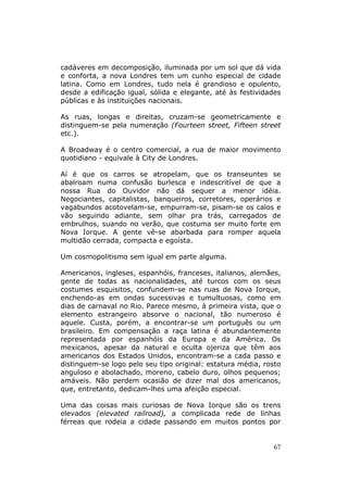cadáveres em decomposição, iluminada por um sol que dá vida
e conforta, a nova Londres tem um cunho especial de cidade
latina. Como em Londres, tudo nela é grandioso e opulento,
desde a edificação igual, sólida e elegante, até às festividades
públicas e às instituições nacionais.

As ruas, longas e direitas, cruzam-se geometricamente e
distinguem-se pela numeração (Fourteen street, Fifteen street
etc.).

A Broadway é o centro comercial, a rua de maior movimento
quotidiano - equivale à City de Londres.

Aí é que os carros se atropelam, que os transeuntes se
abalroam numa confusão burlesca e indescritível de que a
nossa Rua do Ouvidor não dá sequer a menor idéia.
Negociantes, capitalistas, banqueiros, corretores, operários e
vagabundos acotovelam-se, empurram-se, pisam-se os calos e
vão seguindo adiante, sem olhar pra trás, carregados de
embrulhos, suando no verão, que costuma ser muito forte em
Nova Iorque. A gente vê-se abarbada para romper aquela
multidão cerrada, compacta e egoísta.

Um cosmopolitismo sem igual em parte alguma.

Americanos, ingleses, espanhóis, franceses, italianos, alemães,
gente de todas as nacionalidades, até turcos com os seus
costumes esquisitos, confundem-se nas ruas de Nova Iorque,
enchendo-as em ondas sucessivas e tumultuosas, como em
dias de carnaval no Rio. Parece mesmo, à primeira vista, que o
elemento estrangeiro absorve o nacional, tão numeroso é
aquele. Custa, porém, a encontrar-se um português ou um
brasileiro. Em compensação a raça latina é abundantemente
representada por espanhóis da Europa e da América. Os
mexicanos, apesar da natural e oculta ojeriza que têm aos
americanos dos Estados Unidos, encontram-se a cada passo e
distinguem-se logo pelo seu tipo original: estatura média, rosto
anguloso e abolachado, moreno, cabelo duro, olhos pequenos;
amáveis. Não perdem ocasião de dizer mal dos americanos,
que, entretanto, dedicam-lhes uma afeição especial.

Uma das coisas mais curiosas de Nova Iorque são os trens
elevados (elevated railroad), a complicada rede de linhas
férreas que rodeia a cidade passando em muitos pontos por


                                                             67
 