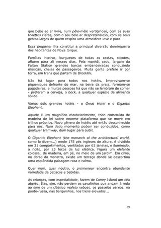 que bebe ao ar livre, num pêle-mêle vertiginoso, com as suas
toilettes claras, com o seu belo ar despretensioso, com os seus
gestos largos de quem respira uma atmosfera leve e pura.

Essa pequena ilha constitui a principal diversão domingueira
dos habitantes de Nova Iorque.

Famílias inteiras, burgueses de todas as castas, cocotes,
afluem para ali nesses dias. Pela manhã, cedo, largam da
Falton Station grandes barcas embandeiradas conduzindo
músicas, cheias de passageiros. Muita gente prefere ir por
terra, em trens que partem de Brooklin.

Não há lugar para todos nos hotéis. Improvisam-se
piqueniques defronte do mar, na beira da praia, formam-se
pagodeiras, e muitas pessoas há que não se lembram de comer
- preferem a cerveja, o bock, a qualquer espécie de alimento
sólido.

Vimos dois grandes hotéis - o Great Hotel e o Gigantic
Elephant.

Aquele é um magnífico estabelecimento, todo construído de
madeira de lei sobre enorme plataforma que se move em
trilhos próprios. Novo gênero de hotéis até então desconhecido
para nós. Num dado momento podem ser conduzidos, como
qualquer tramway, dum lugar para outro.

O Gigantic Elephant (the monarch ol the architectural world,
como lá dizem...) mede 175 pés ingleses de altura, é dividido
em 31 compartimentos, ventilados por 63 janelas, e iluminado,
à noite, por 25 focos de luz elétrica. Figura um elefante
colossal, de madeira, em pé, no meio de um jardim. Em cima,
no dorso do monstro, existe um terraço donde se descortina
uma esplêndida paisagem rasa e calma.

Quer num, quer noutro, o promeneur encontra abundante
variedade de petiscos e bebidas.

As crianças, com especialidade, fazem de Coney Island um céu
aberto. Elas, sim, não perdem os cavalinhos que andam à roda
ao som de um clássico realejo seboso, os passeios aéreos, na
ponte-russa, nas barquinhas, nos trens elevados...



                                                             69
 