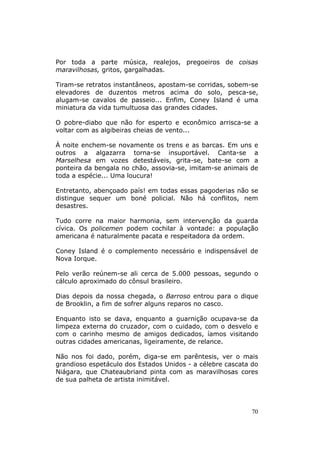 Por toda a parte música, realejos, pregoeiros de coisas
maravilhosas, gritos, gargalhadas.

Tiram-se retratos instantâneos, apostam-se corridas, sobem-se
elevadores de duzentos metros acima do solo, pesca-se,
alugam-se cavalos de passeio... Enfim, Coney Island é uma
miniatura da vida tumultuosa das grandes cidades.

O pobre-diabo que não for esperto e econômico arrisca-se a
voltar com as algibeiras cheias de vento...

À noite enchem-se novamente os trens e as barcas. Em uns e
outros a algazarra torna-se insuportável. Canta-se a
Marselhesa em vozes detestáveis, grita-se, bate-se com a
ponteira da bengala no chão, assovia-se, imitam-se animais de
toda a espécie... Uma loucura!

Entretanto, abençoado país! em todas essas pagoderias não se
distingue sequer um boné policial. Não há conflitos, nem
desastres.

Tudo corre na maior harmonia, sem intervenção da guarda
cívica. Os policemen podem cochilar à vontade: a população
americana é naturalmente pacata e respeitadora da ordem.

Coney Island é o complemento necessário e indispensável de
Nova Iorque.

Pelo verão reúnem-se ali cerca de 5.000 pessoas, segundo o
cálculo aproximado do cônsul brasileiro.

Dias depois da nossa chegada, o Barroso entrou para o dique
de Brooklin, a fim de sofrer alguns reparos no casco.

Enquanto isto se dava, enquanto a guarnição ocupava-se da
limpeza externa do cruzador, com o cuidado, com o desvelo e
com o carinho mesmo de amigos dedicados, íamos visitando
outras cidades americanas, ligeiramente, de relance.

Não nos foi dado, porém, diga-se em parêntesis, ver o mais
grandioso espetáculo dos Estados Unidos - a célebre cascata do
Niágara, que Chateaubriand pinta com as maravilhosas cores
de sua palheta de artista inimitável.




                                                            70
 