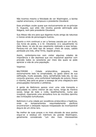 Não tivemos mesmo a felicidade de ver Washington, a bonita
capital americana, e tampouco o presidente Cleveland.

Esse privilégio coube quase que exclusivamente ao ex-príncipe
D. Augusto, que aliás não revelou grande admiração pela
Niágara, nem pelo presidente Cleveland.

Sua Alteza não era para que digamos muito amigo da natureza
e menos ainda de personagens ilustres.

Quanto a mim continuei a ver a famosa cascata por um óculo,
nos livros do poeta, e o Sr. Cleveland, vi-o casualmente no
Daily News, no ato do seu casamento realizado a esse tempo.
Pareceu-me um belo tipo de ianque: cheio de corpo, cabelo
penteado pra trás, olhar firme, bigode grosso...

Assim, contentamo-nos com visitar algumas cidades de
importância e tão depressa que era impossível apanhar com
precisão todos os caracteres por meio dos quais se pode
apreciar a vida de uma população.

Vejamos:

BALTIMORE      -    Cidade    aristocrática, pequena,     mas
extremamente bela na simplicidade, no gosto sóbrio de sua
edificação, muito asseada, clara, semelhando toda ela, no seu
conjunto gracioso, uma confortável habitação de outono, fresca
e risonha, boa para se gozar o sossego de uma vilegiatura sem
preocupações mercantis e utilitárias.

A gente de Baltimore parece viver uma vida tranqüila e
descuidada no calmo interior de seu home, longe da mentira
social, longe de todo o ruído, beatificamente, numa paz
invejável, respirando uma atmosfera livre do micróbio daninho
das civilizações tumultuosas.

Baltimore é uma cidade por excelência aristocrática e higiênica,
onde    os    temperamentos      requintadamente       pacíficos
encontrariam o desejado repouso trespassado da incomparável
doçura de um clima raro.

Na melhor de suas praças e no mais elevado de seus pontos
ergue-se a estatua em mármore do grande Washington,
geralmente  considerada   "um   dos   mais   interessantes


                                                             71
 