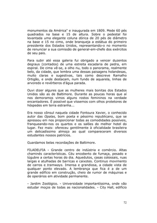 monumentos da América" e inaugurada em 1809. Mede 60 pés
quadrados na base e 15 de altura. Sobre o pedestal foi
levantada uma elegante coluna dórica de 20 pés de diâmetro
na base e 15 no cimo, onde branqueja a estátua do primeiro
presidente dos Estados Unidos, representando-o no momento
de renunciar a sua comissão de general-em-chefe dos exércitos
de seu pais.

Para subir até essa galeria fui obrigado a vencer duzentos
degraus (contados) de uma estreita escadaria de pedra, em
espiral. De cima vê-se, a olho nu, todo o panorama, realmente
belo, da cidade, que lembra uma dessas paisagens holandesas,
muito claras e sugestivas, tais como descreve Ramalho
Ortigão, e onde destacam, num fundo de aquarela, linhas de
arvoredo e revérberos d'água parada.

Ouvi dizer algures que as mulheres mais bonitas dos Estados
Unidos são as de Baltimore. Durante as poucas horas que aí
nos demoramos vimos alguns rostos femininos na verdade
encantadores. É possível que víssemos com olhos protetores de
hóspedes em terra estranha...

Era nosso cônsul naquela cidade Fontoura Xavier, o conhecido
autor das Opalas, bom poeta e péssimo republicano, que se
apressou em nos proporcionar todas as comodidades possíveis,
franqueando-nos os quartos e os salões do melhor hotel do
lugar. Fez mais: ofereceu gentilmente à oficialidade brasileira
um delicadíssimo almoço ao qual compareceram diversos
estudantes nossos patrícios.

Guardamos belas recordações de Baltimore.

FILADELFIA - Grande centro de indústria e comércio. Altas
chaminés características. Céu encoberto de fumaça, pesado e
lúgubre a certas horas do dia. Aquedutos, casas colossais, ruas
largas e atulhadas de barricas e caixotes. Continuo movimento
de carros e tramways. Imensa e grandiosa, a cidade vista de
qualquer ponto elevado. A lembrança que fica é a de um
grande edifício em construção, cheio de rumor de máquinas e
de operários em atividade permanente.

- Jardim Zoológico. - Universidade importantíssima, onde vão
estudar moços de todas as nacionalidades. - City Hall, edifício



                                                             72
 