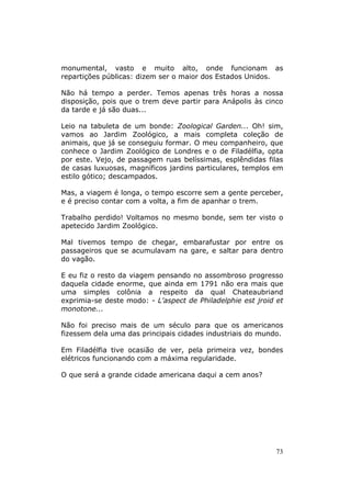 monumental, vasto e muito alto, onde funcionam as
repartições públicas: dizem ser o maior dos Estados Unidos.

Não há tempo a perder. Temos apenas três horas a nossa
disposição, pois que o trem deve partir para Anápolis às cinco
da tarde e já são duas...

Leio na tabuleta de um bonde: Zoological Garden... Oh! sim,
vamos ao Jardim Zoológico, a mais completa coleção de
animais, que já se conseguiu formar. O meu companheiro, que
conhece o Jardim Zoológico de Londres e o de Filadélfia, opta
por este. Vejo, de passagem ruas belíssimas, esplêndidas filas
de casas luxuosas, magníficos jardins particulares, templos em
estilo gótico; descampados.

Mas, a viagem é longa, o tempo escorre sem a gente perceber,
e é preciso contar com a volta, a fim de apanhar o trem.

Trabalho perdido! Voltamos no mesmo bonde, sem ter visto o
apetecido Jardim Zoológico.

Mal tivemos tempo de chegar, embarafustar por entre os
passageiros que se acumulavam na gare, e saltar para dentro
do vagão.

E eu fiz o resto da viagem pensando no assombroso progresso
daquela cidade enorme, que ainda em 1791 não era mais que
uma simples colônia a respeito da qual Chateaubriand
exprimia-se deste modo: - L'aspect de Philadelphie est jroid et
monotone...

Não foi preciso mais de um século para que os americanos
fizessem dela uma das principais cidades industriais do mundo.

Em Filadélfia tive ocasião de ver, pela primeira vez, bondes
elétricos funcionando com a máxima regularidade.

O que será a grande cidade americana daqui a cem anos?




                                                             73
 