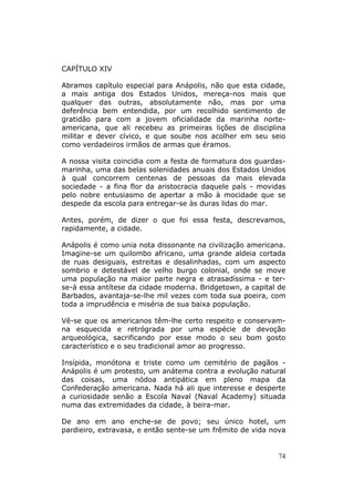 CAPÍTULO XIV

Abramos capítulo especial para Anápolis, não que esta cidade,
a mais antiga dos Estados Unidos, mereça-nos mais que
qualquer das outras, absolutamente não, mas por uma
deferência bem entendida, por um recolhido sentimento de
gratidão para com a jovem oficialidade da marinha norte-
americana, que ali recebeu as primeiras lições de disciplina
militar e dever cívico, e que soube nos acolher em seu seio
como verdadeiros irmãos de armas que éramos.

A nossa visita coincidia com a festa de formatura dos guardas-
marinha, uma das belas solenidades anuais dos Estados Unidos
à qual concorrem centenas de pessoas da mais elevada
sociedade - a fina flor da aristocracia daquele país - movidas
pelo nobre entusiasmo de apertar a mão à mocidade que se
despede da escola para entregar-se às duras lidas do mar.

Antes, porém, de dizer o que foi essa festa, descrevamos,
rapidamente, a cidade.

Anápolis é como unia nota dissonante na civilização americana.
Imagine-se um quilombo africano, uma grande aldeia cortada
de ruas desiguais, estreitas e desalinhadas, com um aspecto
sombrio e detestável de velho burgo colonial, onde se move
uma população na maior parte negra e atrasadíssima - e ter-
se-á essa antítese da cidade moderna. Bridgetown, a capital de
Barbados, avantaja-se-lhe mil vezes com toda sua poeira, com
toda a imprudência e miséria de sua baixa população.

Vê-se que os americanos têm-lhe certo respeito e conservam-
na esquecida e retrógrada por uma espécie de devoção
arqueológica, sacrificando por esse modo o seu bom gosto
característico e o seu tradicional amor ao progresso.

Insípida, monótona e triste como um cemitério de pagãos -
Anápolis é um protesto, um anátema contra a evolução natural
das coisas, uma nódoa antipática em pleno mapa da
Confederação americana. Nada há ali que interesse e desperte
a curiosidade senão a Escola Naval (Naval Academy) situada
numa das extremidades da cidade, à beira-mar.

De ano em ano enche-se de povo; seu único hotel, um
pardieiro, extravasa, e então sente-se um frêmito de vida nova


                                                            74
 