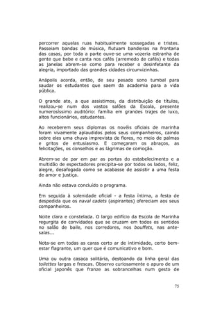 percorrer aquelas ruas habitualmente sossegadas e tristes.
Passeiam bandas de música, flutuam bandeiras na frontaria
das casas, por toda a parte ouve-se uma vozeria estranha de
gente que bebe e canta nos cafés (arremedo de cafés) e todas
as janelas abrem-se como para receber o desinfetante da
alegria, importado das grandes cidades circunvizinhas.

Anápolis acorda, então, de seu pesado sono tumbal para
saudar os estudantes que saem da academia para a vida
pública.

O grande ato, a que assistimos, da distribuição de títulos,
realizou-se num dos vastos salões da Escola, presente
numerosíssimo auditório: família em grandes trajes de luxo,
altos funcionários, estudantes.

Ao receberem seus diplomas os novéis oficiais de marinha
foram vivamente aplaudidos pelos seus companheiros, caindo
sobre eles uma chuva imprevista de flores, no meio de palmas
e gritos de entusiasmo. E começaram os abraços, as
felicitações, os conselhos e as lágrimas de comoção.

Abrem-se de par em par as portas do estabelecimento e a
multidão de espectadores precipita-se por todos os lados, feliz,
alegre, desafogada como se acabasse de assistir a uma festa
de amor e justiça.

Ainda não estava concluído o programa.

Em seguida à solenidade oficial - a festa íntima, a festa de
despedida que os naval cadets (aspirantes) ofereciam aos seus
companheiros.

Noite clara e constelada. O largo edifício da Escola de Marinha
regurgita de convidados que se cruzam em todos os sentidos
no salão de baile, nos corredores, nos bouffets, nas ante-
salas...

Nota-se em todas as caras certo ar de intimidade, certo bem-
estar flagrante, um quer que é comunicativo e bom.

Uma ou outra casaca solitária, destoando da linha geral das
toilettes largas e frescas. Observo curiosamente o apuro de um
oficial japonês que franze as sobrancelhas num gesto de


                                                             75
 