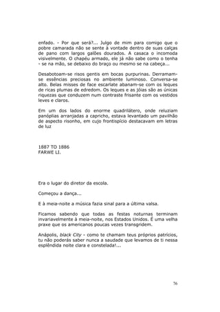 enfado. - Por que será?... Julgo de mim para comigo que o
pobre camarada não se sente à vontade dentro de suas calças
de pano com largos galões dourados. A casaca o incomoda
visivelmente. O chapéu armado, ele já não sabe como o tenha
- se na mão, se debaixo do braço ou mesmo se na cabeça...

Desabotoam-se risos gentis em bocas purpurinas. Derramam-
se essências preciosas no ambiente luminoso. Conversa-se
alto. Belas misses de face escarlate abanam-se com os leques
de ricas plumas de edredom. Os leques e as jóias são as únicas
riquezas que conduzem num contraste frisante com os vestidos
leves e claros.

Em um dos lados do enorme quadrilátero, onde reluziam
panóplias arranjadas a capricho, estava levantado um pavilhão
de aspecto risonho, em cujo frontispício destacavam em letras
de luz



1887 TO 1886
FARWE LI.




Era o lugar do diretor da escola.

Começou a dança...

E à meia-noite a música fazia sinal para a última valsa.

Ficamos sabendo que todas as festas noturnas terminam
invariavelmente à meia-noite, nos Estados Unidos. É uma velha
praxe que os americanos poucas vezes transgridem.

Anápolis, black City - como te chamam teus próprios patrícios,
tu não poderás saber nunca a saudade que levamos de ti nessa
esplêndida noite clara e constelada!...




                                                            76
 