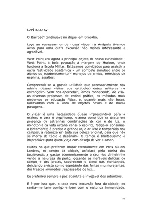 CAPÍTULO XV

O 'Barroso" continuava no dique, em Brooklin.

Logo ao regressarmos de nossa viagem a Anápolis tivemos
aviso para uma outra excursão não menos interessante e
agradável.

West Point era agora o principal objeto de nossa curiosidade -
West Point, a bela povoação à margem do Hudson, onde
funciona a Escola Militar. Estávamos convidados para assistir a
outra festividade acadêmica - um combate simulado entre os
alunos do estabelecimento - manejos de armas, exercícios de
esgrima, assaltos.

Compreende-se a grande utilidade que necessariamente nos
adviria dessas visitas aos estabelecimentos militares no
estrangeiro. Sem nos aperceber, íamos conhecendo, de visu,
os diversos processos de ensino prático, os métodos mais
modernos de educação física, e, quando mais não fosse,
lucrávamos com a vista de objetos novos e de novas
paisagens.

O viajar é uma necessidade quase imprescindível para o
espírito e para o organismo. A alma como que se dilata em
presença de estranhas combinações de cor e de luz. A
monotonia da vida urbana cansa o espírito, fatiga-o, consome-
o lentamente; é preciso o grande ar, o ar livre e temperado dos
campos, a natureza em toda sua beleza original, para que não
se morra de tédio e desânimo. O tempo é limitadíssimo e
inapreciável para quem viaja com desejo de ver e saber.

Muitos há que preferem morar eternamente em Paris ou em
Londres, no centro da cidade, asfixiado pela poeira dos
boulevards, a gastar economicamente o seu rico dinheirinho
vendo a natureza de perto, gozando as inefáveis delícias do
campo e das praias, saboreando o clima das montanhas,
deliciando a vista com o espetáculo das fontes murmurejantes,
dos frescos arvoredos trespassados de luz...

Eu preferirei sempre a paz absoluta e invejável dos subúrbios.

E é por isso que, a cada nova excursão fora da cidade, eu
sentia-me bem comigo e bem com o resto da humanidade.


                                                             77
 