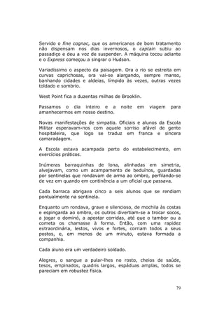 Servido o fine cognac, que os americanos de bom tratamento
não dispensam nos dias invernosos, o captain subiu ao
passadiço e deu a voz de suspender. A máquina tocou adiante
e o Express começou a singrar o Hudson.

Variadíssimo o aspecto da paisagem. Ora o rio se estreita em
curvas caprichosas, ora vai-se alargando, sempre manso,
banhando cidades e aldeias, límpido às vezes, outras vezes
toldado e sombrio.

West Point fica a duzentas milhas de Brooklin.

Passamos o dia inteiro e a          noite   em   viagem   para
amanhecermos em nosso destino.

Novas manifestações de simpatia. Oficiais e alunos da Escola
Militar esperavam-nos com aquele sorriso afável de gente
hospitaleira, que logo se traduz em franca e sincera
camaradagem.

A Escola estava acampada perto do estabelecimento, em
exercícios práticos.

Inúmeras barraquinhas de lona, alinhadas em simetria,
alvejavam, como um acampamento de beduínos, guardadas
por sentinelas que rondavam de arma ao ombro, perfilando-se
de vez em quando em continência a um oficial que passava.

Cada barraca abrigava cinco a seis alunos que se rendiam
pontualmente na sentinela.

Enquanto um rondava, grave e silencioso, de mochila às costas
e espingarda ao ombro, os outros divertiam-se a trocar socos,
a jogar o dominó, a apostar corridas, até que o tambor ou a
cometa os chamasse à forma. Então, com uma rapidez
extraordinária, lestos, vivos e fortes, corriam todos a seus
postos, e, em menos de um minuto, estava formada a
companhia.

Cada aluno era um verdadeiro soldado.

Alegres, o sangue a pular-lhes no rosto, cheios de saúde,
tesos, empinados, quadris largos, espáduas amplas, todos se
pareciam em robustez física.


                                                            79
 