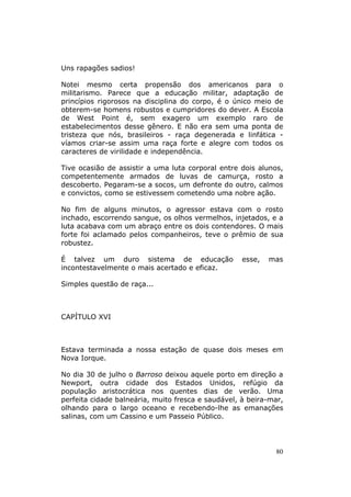 Uns rapagões sadios!

Notei mesmo certa propensão dos americanos para o
militarismo. Parece que a educação militar, adaptação de
princípios rigorosos na disciplina do corpo, é o único meio de
obterem-se homens robustos e cumpridores do dever. A Escola
de West Point é, sem exagero um exemplo raro de
estabelecimentos desse gênero. E não era sem uma ponta de
tristeza que nós, brasileiros - raça degenerada e linfática -
víamos criar-se assim uma raça forte e alegre com todos os
caracteres de virilidade e independência.

Tive ocasião de assistir a uma luta corporal entre dois alunos,
competentemente armados de luvas de camurça, rosto a
descoberto. Pegaram-se a socos, um defronte do outro, calmos
e convictos, como se estivessem cometendo uma nobre ação.

No fim de alguns minutos, o agressor estava com o rosto
inchado, escorrendo sangue, os olhos vermelhos, injetados, e a
luta acabava com um abraço entre os dois contendores. O mais
forte foi aclamado pelos companheiros, teve o prêmio de sua
robustez.

É talvez um duro sistema de educação                esse,   mas
incontestavelmente o mais acertado e eficaz.

Simples questão de raça...



CAPÍTULO XVI



Estava terminada a nossa estação de quase dois meses em
Nova Iorque.

No dia 30 de julho o Barroso deixou aquele porto em direção a
Newport, outra cidade dos Estados Unidos, refúgio da
população aristocrática nos quentes dias de verão. Uma
perfeita cidade balneária, muito fresca e saudável, à beira-mar,
olhando para o largo oceano e recebendo-lhe as emanações
salinas, com um Cassino e um Passeio Público.




                                                             80
 