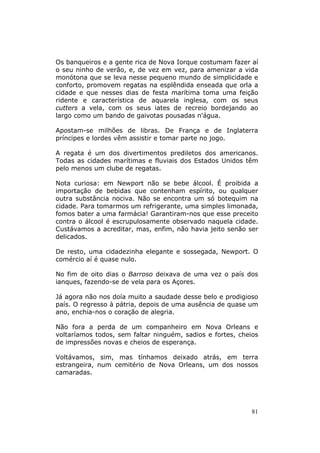 Os banqueiros e a gente rica de Nova Iorque costumam fazer aí
o seu ninho de verão, e, de vez em vez, para amenizar a vida
monótona que se leva nesse pequeno mundo de simplicidade e
conforto, promovem regatas na esplêndida enseada que orla a
cidade e que nesses dias de festa marítima toma uma feição
ridente e característica de aquarela inglesa, com os seus
cutters a vela, com os seus iates de recreio bordejando ao
largo como um bando de gaivotas pousadas n'água.

Apostam-se milhões de libras. De França e de Inglaterra
príncipes e lordes vêm assistir e tomar parte no jogo.

A regata é um dos divertimentos prediletos dos americanos.
Todas as cidades marítimas e fluviais dos Estados Unidos têm
pelo menos um clube de regatas.

Nota curiosa: em Newport não se bebe álcool. É proibida a
importação de bebidas que contenham espírito, ou qualquer
outra substância nociva. Não se encontra um só botequim na
cidade. Para tomarmos um refrigerante, uma simples limonada,
fomos bater a uma farmácia! Garantiram-nos que esse preceito
contra o álcool é escrupulosamente observado naquela cidade.
Custávamos a acreditar, mas, enfim, não havia jeito senão ser
delicados.

De resto, uma cidadezinha elegante e sossegada, Newport. O
comércio aí é quase nulo.

No fim de oito dias o Barroso deixava de uma vez o país dos
ianques, fazendo-se de vela para os Açores.

Já agora não nos doía muito a saudade desse belo e prodigioso
país. O regresso à pátria, depois de uma ausência de quase um
ano, enchia-nos o coração de alegria.

Não fora a perda de um companheiro em Nova Orleans e
voltaríamos todos, sem faltar ninguém, sadios e fortes, cheios
de impressões novas e cheios de esperança.

Voltávamos, sim, mas tínhamos deixado atrás, em terra
estrangeira, num cemitério de Nova Orleans, um dos nossos
camaradas.




                                                            81
 