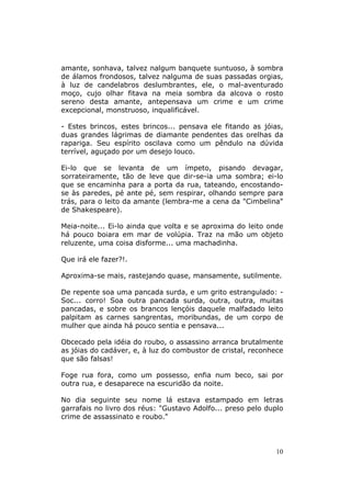 amante, sonhava, talvez nalgum banquete suntuoso, à sombra
de álamos frondosos, talvez nalguma de suas passadas orgias,
à luz de candelabros deslumbrantes, ele, o mal-aventurado
moço, cujo olhar fitava na meia sombra da alcova o rosto
sereno desta amante, antepensava um crime e um crime
excepcional, monstruoso, inqualificável.

- Estes brincos, estes brincos... pensava ele fitando as jóias,
duas grandes lágrimas de diamante pendentes das orelhas da
rapariga. Seu espírito oscilava como um pêndulo na dúvida
terrível, aguçado por um desejo louco.

Ei-lo que se levanta de um ímpeto, pisando devagar,
sorrateiramente, tão de leve que dir-se-ia uma sombra; ei-lo
que se encaminha para a porta da rua, tateando, encostando-
se às paredes, pé ante pé, sem respirar, olhando sempre para
trás, para o leito da amante (lembra-me a cena da "Cimbelina"
de Shakespeare).

Meia-noite... Ei-lo ainda que volta e se aproxima do leito onde
há pouco boiara em mar de volúpia. Traz na mão um objeto
reluzente, uma coisa disforme... uma machadinha.

Que irá ele fazer?!.

Aproxima-se mais, rastejando quase, mansamente, sutilmente.

De repente soa uma pancada surda, e um grito estrangulado: -
Soc... corro! Soa outra pancada surda, outra, outra, muitas
pancadas, e sobre os brancos lençóis daquele malfadado leito
palpitam as carnes sangrentas, moribundas, de um corpo de
mulher que ainda há pouco sentia e pensava...

Obcecado pela idéia do roubo, o assassino arranca brutalmente
as jóias do cadáver, e, à luz do combustor de cristal, reconhece
que são falsas!

Foge rua fora, como um possesso, enfia num beco, sai por
outra rua, e desaparece na escuridão da noite.

No dia seguinte seu nome lá estava estampado em letras
garrafais no livro dos réus: "Gustavo Adolfo... preso pelo duplo
crime de assassinato e roubo."




                                                             10
 