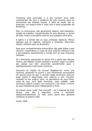 Trazíamos uma convicção, e é que nenhum povo sabe
compreender tão bem o problema da vida humana como os
americanos dos Estados Unidos. A idéia da morte não os
preocupa: um ianque triste é coisa rara e toma proporções de
fenômeno.

Eles, os americanos, são geralmente alegres, bem-dispostos,
amigos do trabalho, compenetrados de seus deveres, e, acima
de tudo, amam a sua pátria mais do que qualquer outro povo.

A pátria e a família são os seus principais objetivos. Menos
egoístas que os ingleses, enérgicos e resolutos, sobra-lhes
tempo e dinheiro para se divertirem.

Esse povo verdadeiramente democrático não pede lições a país
nenhum: engrandeceu à custa de seus próprios esforços e dia
a dia prospera, assombrando o mundo com as suas empresas
colossais.

Se a Alemanha representa no século XIX a pátria das ciências
morais, aos Estados Unidos compete o primeiro lugar na ordem
dos países que têm concorrido grandemente para o
aperfeiçoamento e bem-estar humanos.

Enquanto as nações da Europa digladiam-se numa luta
contínua, perdendo na guerra o que dificilmente acumularam
em poucos anos de paz, a grande nação americana deixa-se
estar quieta e desarmada, sem exército e sem marinha,
confiada no seu próprio valor, no patriotismo de seus filhos,
certa de que, num dado momento, cada cidadão, cada
americano saberá cumprir com heroísmo o seu dever e honrar
as suas tradições de povo independente e forte.

Go ahead! never mind! help yourself! - eis a máxima de todo
ianque.   Eles   não    a   esquecem   nunca   e  marcham
desassombradamente na vida, como quem tem absoluta
confiança no próprio valor.

Ceará, 1890.


                   *******************




                                                           82
 