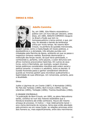 OBRAS & VIDA



                  Adolfo Caminha

                   Se, em 1888, Júlio Ribeiro escandaliza o
                   público com um livro tido por obsceno, antes
                   disso, em 1885, ADOLFO CAMINHA inaugura
                   no Brasil a ficção que tem no
                   homossexualismo o tema central, e que, por
                   isso, foi atacado e banido da lembrança
                   crítica por muito tempo. No mesmo Bom-
                   Crioulo, na periferia da questão mencionada,
surgem outras, como a masturbação em locais públicos, a
desobediência e a ebriedade, três atitudes punidas com
chibatadas pela Marinha da época, ambiente em que se passa o
respectivo romance realista. Buscando desmoralizar a
instituição das forças navais, da qual havia participado, e
conhecendo-a, portanto, como poucos, o autor denuncia com
afinco inúmeros preconceitos hipócritas. Em outros de seus
livros, como A Normalista, por exemplo, surgem diversos
temas polêmicos considerados interditos pela ordem social e
política reinante: o incesto e o adultério, entre os demais. O
ousado ficcionista passa a ganhar considerável relevância
quando as minorias partem para reivindicar publicamente a
legitimidade de suas diferenças. Um romancista, portanto, para
a atualidade.

Obras

Judite e Lágrimas de um Crente (1887); A Normalista (1893);
No País dos Yankees (1894); Bom-Crioulo (1895); Cartas
Literárias (1895); Tentação (1896); Trechos Escolhidos (1960).

O GRANDE ESCÂNDALO
“A publicação de Bom-Crioulo, em 1895, no pleno Naturalismo
tardio, constitui-se num dos maiores escândalos que a
literatura brasileira até então conhecera. Houve até mesmo
ameaça de processo. O motivo — hoje relativamente banal —
era o tema dominante do romance, tema esse então abordado
pela primeira vez em nossa ficção: as relações amorosas entre
dois homens ou, mais especificamente, entre dois marinheiros:



                                                             83
 