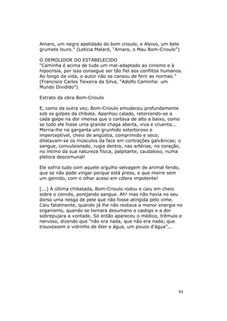 Amaro, um negro apelidado do bom crioulo, e Aleixo, um belo
grumete louro.” (Letícia Malard, “Amaro, o Mau Bom-Crioulo”)

O DEMOLIDOR DO ESTABELECIDO
“Caminha é acima de tudo um mal-adaptado ao cinismo e à
hipocrisia, por isso consegue ser tão fiel aos conflitos humanos.
Ao longo da vida, o autor não se cansou de ferir as normas.”
(Francisco Carlos Teixeira da Silva, “Adolfo Caminha: um
Mundo Dividido”)

Extrato da obra Bom-Crioulo

E, como da outra vez, Bom-Crioulo emudeceu profundamente
sob os golpes da chibata. Apanhou calado, retorcendo-se a
cada golpe na dor imensa que o cortava de alto a baixo, como
se todo ele fosse uma grande chaga aberta, viva e cruenta...
Morria-lhe na garganta um grunhido estertoroso e
imperceptível, cheio de angústia, comprimido e seco;
dilatavam-se os músculos da face em contrações galvânicas; o
sangue, convulsionado, rugia dentro, nas artérias, no coração,
no íntimo da sua natureza física, palpitante, caudaloso, numa
pletora descomunal!

Ele sofria tudo com aquele orgulho selvagem de animal ferido,
que se não pode vingar porque está preso, e que morre sem
um gemido, com o olhar aceso em cólera impotente!

[...] À última chibatada, Bom-Crioulo rodou e caiu em cheio
sobre o convés, porejando sangue. Ah! mas não havia no seu
dorso uma nesga de pele que não fosse atingida pelo vime.
Caiu fatalmente, quando já lhe não restava a menor energia no
organismo, quando se tornara desumano o castigo e a dor
sobrepujara a vontade. Só então apareceu o médico, trêmulo e
nervoso, dizendo que “não era nada, que não era nada; que
trouxessem o vidrinho de éter e água, um pouco d'água”...




                                                               84
 