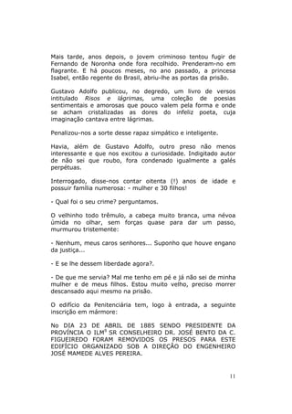 Mais tarde, anos depois, o jovem criminoso tentou fugir de
Fernando de Noronha onde fora recolhido. Prenderam-no em
flagrante. E há poucos meses, no ano passado, a princesa
Isabel, então regente do Brasil, abriu-lhe as portas da prisão.

Gustavo Adolfo publicou, no degredo, um livro de versos
intitulado Risos e lágrimas, uma coleção de poesias
sentimentais e amorosas que pouco valem pela forma e onde
se acham cristalizadas as dores do infeliz poeta, cuja
imaginação cantava entre lágrimas.

Penalizou-nos a sorte desse rapaz simpático e inteligente.

Havia, além de Gustavo Adolfo, outro preso não menos
interessante e que nos excitou a curiosidade. Indigitado autor
de não sei que roubo, fora condenado igualmente a galés
perpétuas.

Interrogado, disse-nos contar oitenta (!) anos de idade e
possuir família numerosa: - mulher e 30 filhos!

- Qual foi o seu crime? perguntamos.

O velhinho todo trêmulo, a cabeça muito branca, uma névoa
úmida no olhar, sem forças quase para dar um passo,
murmurou tristemente:

- Nenhum, meus caros senhores... Suponho que houve engano
da justiça...

- E se lhe dessem liberdade agora?.

- De que me servia? Mal me tenho em pé e já não sei de minha
mulher e de meus filhos. Estou muito velho, preciso morrer
descansado aqui mesmo na prisão.

O edifício da Penitenciária tem, logo à entrada, a seguinte
inscrição em mármore:

No DIA 23 DE ABRIL DE 1885 SENDO PRESIDENTE DA
PROVÍNCIA O ILM9 SR CONSELHEIRO DR. JOSÉ BENTO DA C.
FIGUEIREDO FORAM REMOVIDOS OS PRESOS PARA ESTE
EDIFÍCIO ORGANIZADO SOB A DIREÇÂO DO ENGENHEIRO
JOSÉ MAMEDE ALVES PEREIRA.


                                                             11
 