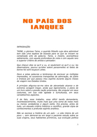 NO PAÍS DOS
        IANQUES


INTRODUÇÃO

TAINE, o glorioso Taine, o querido filósofo cuja obra admirável
tem sido uma espécie de bússola para os que se iniciam na
complicada arte da palavra; Taine, o mestre, aconselhava
sabiamente, com aquela profundeza de vista e com aquele raro
e superior critério de artista e pensador:

Que chacun dise ce qu'il a vu, ei seulement ce qu'il a vu; les
observations, pourvu qu'elles solent personnelles et faites de
bonne foI sont toujours utiles.

Devo a estas palavras a lembrança de escrever as múltiplas
impressões, os sucessivos transportes de admiração, de júbilo
e tristeza por que passou meu espírito durante alguns meses
de viagem nos Estados Unidos.

A princípio afigurou-se-me obra de alevantado alcance e de
extrema coragem traçar, ainda que ligeiramente, o plano de
um livro sobre a grande nação americana, tão singular em seus
costumes, em sua vida agitada e tumultuosa, em seus
variadíssimos aspectos.

E de fato, esse trabalho, essa difícil tarefa demandaria,
incontestavelmente, muito mais que uma soma de notas mais
ou menos verdadeiras e algum estilo. Era preciso, antes de
tudo, um elevado critério histórico e científico, grande cópia de
conhecimentos e profundo espírito analítico.

Não se escreve a história de um país - a vida inteira de um
povo -, sem demorar-se em largo e paciente estudo sobre as
suas origens, seus habitantes primitivos, sua evolução política


                                                               3
 