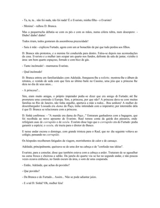 - Ta, ta, ta... não foi nada, não foi nada! É o Evaristo, minha filha - o Evaristo!

- Menina! - ralhou D. Branca.

Mas a pequerrucha debatia -se com os pés e com as mãos, numa cólera rubra, num desespero: -
Diabo! diabo! diabo!

Todos riram, todos gostaram da assombrosa precocidade!

- Saiu à mãe - explicou Furtado, agora com um ar bonachão de pai que tudo perdoa aos filhos.

D. Branca não protestou, e a menina foi conduzida para dentro. Falou-se depois nas acomodações
da casa. Evaristo e a mulher iam ocupar um quarto nos fundos, defronte da sala de jantar, vizinho à
área: um bom quarto espaçoso, forrado e com bico de gás.

- Tanto incômodo! - murmurou Evaristo.

- Qual incômodo!

D. Branca entrou em familiaridades com Adelaide, franqueou-lhe a toilette, mostrou-lhe o álbum de
retratos, o vestido de seda com que fora ao último baile no Cassino, uma jóia que a princesa lhe
dera no dia de seus anos...

- A princesa?...

Sim, eram muito amigas, o próprio imperador podia -se dizer que era amigo d Furtado; até lhe
                                                                                o
prometera uma comissão à Europa. Sim, a princesa, por que não? A princesa dava-se com muitas
famílias no Rio de Janeiro, não tinha orgulho, apertava a mão a todos... Boa senhora! A mulher do
desembargador Lousada era dama do Paço, tinha intimidade com a imperatriz; por intermédio dela
é que D. Branca se relacionara com a princesa.

D. Sinhá confirmou: - "A mamãe era dama do Paço..." Entraram ganhadores com a bagagem, que
foi recolhida ao novo aposento de Evaristo. Raul tomou conta da gaiola dos pássaros, onde
refulgiam asas de corrupião e de xexéu. Evaristo disse logo que o corrupião era do Furtado: podia
garantir a espécie; o xexéu, ele trazia para o diretor do Banco.

E nesse andar escoou o domingo, com grande tristeza para o Raul, que no dia seguinte voltava ao
colégio, pensando no corrupião.

Os hóspedes recolheram fatigados da viagem, morrinhentos de calor e de cansaço.

Adelaide, principalmente, queixava-se de uma dor na cabeça e de "confusão nas idéias".

Evaristo, para a consolar, disse que também estava com a cabeça a arder. Trataram de se agasalhar
na cama fresca e cheirosa a sabão. Da janela do quarto via -se luz no segundo andar, e não poucas
vezes ecoava embaixo, no fundo escuro da área, o som de uma cusparada.

- Então, Adelaide, que achas do povinho?

- Que povinho?

- Da Branca e do Furtado... Assim... Não se pode adiantar juízo.

- E a tal D. Sinhá? Oh, mulher feia!
 