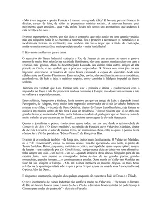 - Mas é um engano - opunha Furtado - é mesmo uma grande tolice! O homem, para ser homem às
direitas, carece de lutar, de sofrer as pequeninas misérias sociais... A natureza humana quer
movimento, quer emoções... quer vida, enfim. Todos nós somos uns aventureiros que andamos à
cata de filões de ouro...

Evaristo argumentava, porém, que não dizia o contrário, que tudo aquilo era uma grande verdade,
mas que ninguém podia ir de encontro à natureza. Era o primeiro a reconhecer os benefícios e as
incalculáveis belezas da civilização; mas também não havia negar que a título de civilização,
emitia-se muita moeda falsa, muito princípio errado - muita bandalheira!

E ficavam-se a olhar um para o outro.

O secretário do Banco Industrial conhecia o Rio de Janeiro de um extremo ao outro e gozava
mesmo de muito boas relações na sociedade fluminense, não tanto quanto mandara dizer em carta a
Evaristo, mas gozava. Além do desembargador Lousada, seu vizinho tinha outros amigos de alta
posição na Corte, e era verdade que a princesa surpreendera D. Branca com uma jóia no seu
trigésimo aniversário. A herdeira do trono ficara estimando a esposa do secretário desde uma
célebre noite no Cassino Fluminense. Essas relações, porém, não excediam às praxes aristocráticas,
guardando-se, de lado a lado, o máximo respeito, como convinha à fidalguia imperial da ilustre
senhora.

Também era verdade que Luís Furtado uma vez - primeira e última - conferenciara com o
imperador no Paço e este lhe prometera rendosa comissão à Europa; mas decorriam semanas e não
se realizava a imperial promessa.

Entre políticos, banqueiros e titulares, havia sempre um que era amigo de Luís: o deputado Ismael
Pessegueiro, de Alagoas, moço muito bem preparado, conservador até à raiz do cabelo, baixote na
estatura e no falar; o visconde de Santa Quitéria, diretor do Banco Luso-Brasileiro, cuja fortuna se
avaliava em muitos contos de réis fora à casa de residência - vistoso palacete que só se abria nas
grandes festas; o comendador Pinto, outra fortuna considerável, português, que se fizera a custo de
muito trabalho e que encanecera no Brasil..., e outros personagens de elevada hierarquia.

Quanto a jornalistas e poetas, conhecia -os quase todos; um por um, desde o redator-chefe do
Comércio do Rio ("O Times brasileiro", na opinião de Furtado), até o Valdevino Manhães, diretor
da Revista Literária e autor de muitos livros, de muitíssimas obras, entre as quais o poema herói-
cômico Juca Pirão, paródia ao "I-Juca-Pirama", de Gonçalves Dias.

Evaristo já os conhecia também - de longe uns, outros mais familiarmente. O Valdevino Manhães,
ou o "Dr. Condicional", estava no número destes; fora-lhe apresentado uma noite, n jardim do
                                                                                         o
Teatro Sant'Ana. Baixo, pequenino, metidinho a critico, um bigodinho quase imperceptível, sempre
de lunetas - era conhecido por Dr. Condicional, porque nunca dizia as coisas em tom afirmativo:
tinha sempre um mas..., um talvez..., um se..., quando criticava obras alheias. Ninguém para ele era
escritor feito, nem mesmo os consagrados: todos haviam de ser grandes poetas, grandes
romancistas, grandes homens..., se continuassem a estudar. Outra mania de Valdevino Manhães era
falar na sua viagem à Europa. - Oh, em Lisboa merecera os maiores elogios, as mais belas
referências de quanto jornalista sabe terçar a pena (terçar a pena era uma de suas frases prediletas).
O poeta João de Deus...

E ninguém o interrompia, ninguém dizia palavra enquanto ele comentava João de Deus e o Chiado.

O novo escriturário do Banco Industrial não confiava muito no Valdevino. - "Se todos os literatos
do Rio de Janeiro fossem como o autor do Juca Pirão, a literatura brasileira tinha de pedir licença à
Câmara para andar de quatro pés" - dizia ele a Furtado.
 