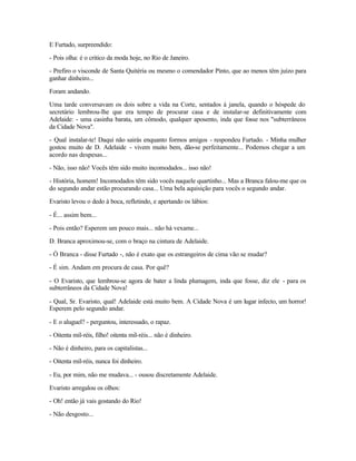 E Furtado, surpreendido:

- Pois olha: é o critico da moda hoje, no Rio de Janeiro.

- Prefiro o visconde de Santa Quitéria ou mesmo o comendador Pinto, que ao menos têm juízo para
ganhar dinheiro...

Foram andando.

Uma tarde conversavam os dois sobre a vida na Corte, sentados à janela, quando o hóspede do
secretário lembrou-lhe que era tempo de procurar casa e de instalar-se definitivamente com
Adelaide: - uma casinha barata, um cômodo, qualquer aposento, inda que fosse nos "subterrâneos
da Cidade Nova".

- Qual instalar-te! Daqui não sairás enquanto formos amigos - respondeu Furtado. - Minha mulher
gostou muito de D. Adelaide - vivem muito bem, dão-se perfeitamente... Podemos chegar a um
acordo nas despesas...

- Não, isso não! Vocês têm sido muito incomodados... isso não!

- História, homem! Incomodados têm sido vocês naquele quartinho... Mas a Branca falou-me que os
do segundo andar estão procurando casa... Uma bela aquisição para vocês o segundo andar.

Evaristo levou o dedo à boca, refletindo, e apertando os lábios:

- É... assim bem...

- Pois então? Esperem um pouco mais... não há vexame...

D. Branca aproximou-se, com o braço na cintura de Adelaide.

- Ó Branca - disse Furtado -, não é exato que os estrangeiros de cima vão se mudar?

- É sim. Andam em procura de casa. Por quê?

- O Evaristo, que lembrou-se agora de bater a linda plumagem, inda que fosse, diz ele - para os
subterrâneos da Cidade Nova!

- Qual, Sr. Evaristo, qual! Adelaide está muito bem. A Cidade Nova é um lugar infecto, um horror!
Esperem pelo segundo andar.

- E o aluguel? - perguntou, interessado, o rapaz.

- Oitenta mil-réis, filho! oitenta mil-réis... não é dinheiro.

- Não é dinheiro, para os capitalistas...

- Oitenta mil-réis, nunca foi dinheiro.

- Eu, por mim, não me mudava... - ousou discretamente Adelaide.

Evaristo arregalou os olhos:

- Oh! então já vais gostando do Rio!

- Não desgosto...
 