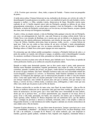 - O Sr. Evaristo quer conversar - disse, rindo, a esposa de Furtado. - Vamos a tocar um pouquinho
de piano...

A tarde estava calma. Crianças brincavam na rua, enchendo-a de alvoroço, em toilettes de verão. O
desembargador Lousada passeava no jardim, com o seu indefectível gorro de seda bordado a retrós,
enquanto a mulher e a filha, sentadas à porta, abanavam-se de leque. Dezembro morria numa
explosão de sol. A família imperial estava toda em Petrópolis, gozando as delícias de um clima
pregoadamente aristocrático, os que não podiam sustentar o luxo de Petrópolis, a vida fidalga de
Petrópolis, os hotéis de Petrópolis, corriam para o ar livre da rua, em trajos brancos, ou para a janela
das casas, num alvoroço de formigueiro incendiado.

À parte o clima, na estação outonal, a vida em Botafogo tinha qualquer coisa da vida em Petrópolis,
era como um prolongamento do high-life, cuja sede firmara-se na antiga colônia alemã. Falar na
Cidade Nova a um morador de Botafogo, era o mesmo que cair no ridículo e no desprezo de uma
sociedade que não admitia plebeismos sentimentais, nem alusões de mau gosto... Cidade Nova, isto
é Saco do Alferes, Gamboa, preto-mina, lenço no pescoço, violão, maxixe... e outras belezas de
igual jaez. Tudo isso era contra as boas normas de um povo civilizado e muito principalmente
contra os brios de um homem que vive na mesma atmosfera de Sua Majestade o Imperador!
Botafogo odiava a Cidade Nova como quem repugna um meio asqueroso.

Os aristocratas que não tinham podido acompanhar o monarca a Petrópolis bufavam de calor, e, à
porta dos jardins ou à janela, iam refrescar o sangue, os pulmões, como o desembargador Lousada.
Ao anoitecer, recolhiam à frescura do linho, pensando na volta das andorinhas imperiais.

D. Branca executou ao piano uma valsa de Strauss, para Adelaide ouvir. Tocava bem, na opinião de
vários professores ilustres; já se exibira em concertos de primeira ordem.

Quando as tardes eram demasiado quentes, iam os dois casais arejar à praia, onde passeavam
famílias numa liberdade encantadora, trajando garridamente suas roupas de verão, sem luxo, sem
cerimônia, parando à sombra das árvores, em grupos, vendo deslizar em pequeninas embarcações
de recreio na água cintilante. Que bom! Adelaide examinava tudo com essa curiosidade infantil dos
recém-chegados, comparava as toilettes, as fisionomias, lendo histórias mundanas no sorriso dos
rapazes e na franqueza das raparigas, que se entrecruzavam piscando os olhos à vista dos homens
sérios. Como tudo aquilo tinha um encanto particular! Como tudo era novo para ela! Sentia nalma
um remoçar impetuoso, uma vontade de possuir jóias com que se enfeitar, com que realçar a sua
beleza, e toilettes de luxo, à última moda, e essências caras, embriagantes, e tudo o mais que seus
olhos viam, desde que ela pusera os pés no Rio de Janeiro.

D. Branca enchera-lhe os ouvidos de tanta coisa, meu Deus! de tanta história! - Que no Rio de
Janeiro as mulheres timbravam em se apresentar cada qual mais bem vestida; que Botafogo era o
bairro da aristocracia e do bom gosto; que o luxo nada tinha com a honestidade de uma senhora,
desde que ela se portasse bem..., ao menos aparentemente; que, enquanto se era moça, devia -se
gozar, levar a vida rindo, passeando, nos bailes, nos concertos, nos teatros; que os homens eram
muito egoístas; enfim, Senhora D. Branca despertara nela um sentimento novo, que lhe abafava
toda a nostalgia da província e deixava-a oscilando, remoendo, entre a vida simples e calma de
burguesinha honesta e a vida tumultuosa de mulher elegante e adorada nos círculos aristocráticos de
uma cidade como o Rio de Janeiro.

Enquanto Evaristo aborrecia -se - ele, que falava tanto da província: "porque a província era o statu
quo, a imobilidade, o abandono" - ela deliciava-se agora, em plena Corte, em pleno Botafogo, cheia
de vida e de ambições, a exemplo de D. Branca e de outras senhoras, que, sem desprezar os
maridos, gozavam quanto podiam, vestindo-se bem, trajando com elegância, ostentando beleza e
 