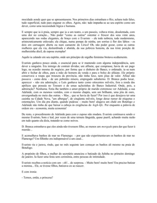 mocidade aonde quer que se apresentassem. Nos primeiros dias estranhara o Rio, achara tudo falso,
tudo superficial, tudo para enganar os olhos. Agora, não: tudo impunha-se ao seu espírito como um
dever, como uma necessidade lógica e humana.

E sempre que ia à praia, sempre que ia a um teatro, a um passeio, voltava triste, desalentada, com
uma dor no coração... Não poder "como as outras" ostentar o frescor dos seus vinte anos,
aparecendo nas rodas elegantes, de braço com o Evaristo - ele todo nobreza, todo modernismo,
aristocraticamente enluvado; ela chique, numa pompa de rainha, um sorriso à flor dos lábios - os
dois em carruagem aberta ou num camarote do Lírico! Oh, não poder gozar, como as outras
mulheres que ela via, deslumbrada e abatida, da sua pobreza honesta, da sua triste posição de
mulherzinha dócil, de esposa exemplar!

Aquilo ia calando em seu espírito, onde um princípio de orgulho feminino brotava ocultamente.

Evaristo ganhava pouco ainda, o essencial para se ir mantendo com alguma independência, sem
dever a ninguém. Era inimigo de contrair dívidas; um alfinete, que comprasse, havia de ser pago
logo, na ocasião mesma do negócio; por forma que o dinheiro do Banco, o ordenado, ia -se num
abrir e fechar de olhos, para a mão do homem da venda e para o bolso do alfaiate. Ele próprio
conservava a roupa que trouxera da província; não tinha luxo, nem jóias de valor. Afinal não
passava - como dizia - de um pobretão mísero, empregado subalterno. D. Branca podia luxar,
aparecer - não era admiração; o Luís ganhava tanto como oitocentos mil-réis, fora a renda das
apólices que possuía no Tesouro e de umas açõezinhas do Banco Industrial. Onde, pois, a
admiração? Nenhuma. Feria-lhe também o amor-próprio de marido extremoso ver Adelaide, a sua
Adelaide, com os mesmos vestidos, com o mesmo chapéu, sem um brilhante, uma jóia de ouro,
envergonhada no meio das outras. - Mas... que se havia de fazer? Por isso é que desejava ter uma
casinha na Cidade Nova, "um albergue", de cinqüenta mil-réis, longe desse rumor de etiquetas e
ostentações. Um dia pra diante, quando pudesse - muito bem! alugava um chalé em Botafogo e
Adelaide não tinha de que baixar a cabeça às exigências do high-life. Por enquanto a palavra de
ordem era - economia, muita economia!

De resto, o procedimento de Adelaide para com o esposo não mudara. Evaristo continuava sendo o
mesmo Evaristo, bom e leal, por vezes de uma ternura lânguida, quase pueril, achando muita razão
em tudo quanto ela dizia, tratando-se como noivos.

D. Branca estranhava que eles ainda não tivessem filho, ao menos um morgado para dar que fazer à
mamãe...

E aconselhava banhos de mar no Flamengo: - por que não experimentavam os banhos de mar no
Flamengo? Um filhinho era indispensável a um casal...

Evaristo ria e jurava, rindo, que no mês seguinte iam começar os banhos ali mesmo na praia de
Botafogo.

A propósito de filhos, a mulher do secretário anunciou o batizado da Julínha no primeiro domingo
de janeiro. Ia fazer uma festa sem cerimônia, entre pessoas de intimidade.

Evaristo recebeu a notícia com um - oh!... de surpresa. - Muito bem! muito bem! Era preciso batizar
a menina... Ele, se tivesse filhos, batizava-os ao nascer.

E com ironia:

- Temos, então, a princesa?
 