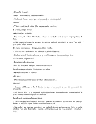 - Como, Sr. Evaristo?

- Digo: a princesa há de comparecer à festa.

- Qual o quê! Pensa o senhor que a princesa anda se exibindo assim?

- Pensei.

- Vai ser a madrinha de minha filha, por procuração; isso bem...

E Evaristo, sempre irônico:

- O imperador é o padrinho...

- Não senhor, não senhor... O padrinho é o Lousada, o velho Lousada. O imperador já é padrinho do
Raul.

- Onde estamos nós metidos, Adelaide! exclamou o bacharel, arregalando os olhos. Tudo aqui é
principesco, minha senhora!

D. Branca compreendeu o debique, mas atalhou risonha:

- Tudo aqui não é principesco, não senhor! Não queira fazer pouco...

- Eu, fazer pouco? Oh, não se lembre de tal coisa! Principesco é uma maneira de dizer.

- Ah! o senhor é republicano?

- Republicano não: democrata.

- Pois está muito bem arranjado com a sua democracia!

Furtado, que estava lendo o Comércio do Rio, saltou:

- Quem é democrata - o Evaristo?

- Eu, sim...

- Democrata enquanto não conheceres bem o Rio de Janeiro...

- Por quê?

- Ora, por quê! Porque o Rio de Janeiro em globo é monarquista e quem diz monarquista diz
aristocrata.

- Não é razão. Se o Rio de Janeiro em globo (quero dizer o município neutro...) é monarquista, eu
posso muito bem sair um republicano às direitas.

Furtado abriu numa gargalhada estridente.

- Aonde vens pregar essas teorias, meu caro? Na Corte do Império, e o que é mais, em Botafogo!
Ilusões da academia, rapaz, ilusões de estudante de retórica!

- Não senhor, que o partido republicano está ganhando terreno aqui mesmo, na Corte, às barbas
d'El-Rei! Fala -se na ida do velho à Europa; o velho está doido, já não pode governar, e o resultado é
que...
 