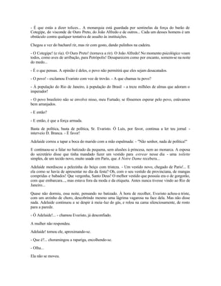 - É que estás a dizer tolices... A monarquia está guardada por sentinelas da força do barão de
Cotegipe, do visconde de Ouro Preto, do João Alfredo e de outros... Cada um desses homens é um
obstáculo contra qualquer tentativa de assalto às instituições.

Chegou a vez do bacharel rir, mas rir com gosto, dando pulinhos na cadeira.

- O Cotegipe! (e ria). O Ouro Preto! (tornava a rir). O João Alfredo! No momento psicológico voam
todos, como aves de arribação, para Petrópolis! Desaparecem como por encanto, somem-se na noite
do medo...

- É o que pensas. A opinião é deles, o povo não permitirá que eles sejam desacatados.

- O povo! - exclamou Evaristo com voz de trovão. - A que chamas tu povo?

- À população do Rio de Janeiro, à população do Brasil - a treze milhões de almas que adoram o
imperador!

- O povo brasileiro não se envolve nisso, meu Furtado; se fôssemos esperar pelo povo, estávamos
bem arranjados.

- E então?

- E então, é que a força armada.

Basta de política, basta de política, Sr. Evaristo. Ó Luís, por favor, continua a ler teu jornal -
interveio D. Branca. - É favor!

Adelaide correu a tapar a boca do marido com a mão espalmada: - "Não senhor, nada de política!"

E continuou-se a falar no batizado da pequena, sem alusões à princesa, nem ao monarca. A esposa
do secretário disse que tinha mandado fazer um vestido para estrear nesse dia - uma toilette
simples, de um tecido novo, muito usado em Paris, que A Notre Dame recebera...

Adelaide mordiscou a pelezinha do beiço com tristeza. - Um vestido novo, chegado de Paris!... E
ela como se havia de apresentar no dia da festa? Oh, com o seu vestido de provinciana, de mangas
compridas e babados! Que vergonha, Santo Deus! O melhor vestido que possuía era o de gorgorão,
com que embarcara..., mas estava fora da moda e da etiqueta. Antes nunca tivesse vindo ao Rio de
Janeiro...

Quase não dormiu, essa noite, pensando no batizado. À hora de recolher, Evaristo achou-a triste,
com um arzinho de choro, descobrindo mesmo uma lágrima vagarosa na face dela. Mas não disse
nada. Adelaide continuou a se despir à meia -luz do gás, e rolou na cama silenciosamente, de rosto
para a parede.

- Ó Adelaide!... - chamou Evaristo, já desconfiado.

A mulher não respondeu.

Adelaide! tornou ele, aproximando-se.

- Que é?... choramingou a rapariga, encolhendo-se.

- Olha...

Ela não se moveu.
 