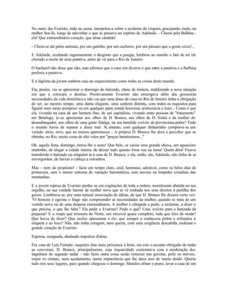 No outro dia Evaristo, inda na cama, interpelou-a sobre o acidente da véspera, gracejando, rindo, na
melhor boa-fé, longe de adivinhar o que se passava no espírito de Adelaide. - Chorar pela Balbina -
ela! Que extraordinário coração, que alma cândida!

- Chora-se até pelos animais, por um gatinho, por um cachorro, por um pássaro que a gente criou!...

E Adelaide, ocultando ingenuamente o desgosto que a pungia, lembrou ao marido o fato de ter ele
chorado a morte de uma patativa, antes de vir para o Rio de Janeiro.

O bacharel não disse que não, mas afirmou que o caso era diverso e que entre a patativa e a Balbina
preferia a patativa.

E a lágrima da jovem senhora caiu no esquecimento como todas as coisas deste mundo.

Ela, porém, via se aproximar o domingo do batizado, cheio de tristeza, maldizendo a nova situação
em que a colocara o destino. Positivamente Evaristo não enxergava além das grosseiras
necessidades da vida doméstica e não via que uma dona-de-casa no Rio de Janeiro tinha a obrigação
de ser, ao mesmo tempo, uma dama elegante, uma senhora distinta, com todos os requisitos para
figurar num sarau pomposo ou em qualquer parte aonde houvesse aristocracia e luxo... Como é que
ela, vivendo na casa de um homem fino, de uni capitalista, vivendo entre pessoas de "tratamento"
em Botafogo, ia -se apresentar aos olhos de D. Branca, aos olhos de D. Sinhá e da mulher do
desembargador, aos olhos de uma gente fidalga, na sua humilde toilette de provinciana pobre? Todo
o mundo havia de reparar e dizer mal. N entanto, com qualquer dinheirinho comprava-se um
                                               0
vestido sério, novo, que ao menos aparentasse... A própria D. Branca lhe dera a perceber que se
obtinha, no Rio, muita coisa de alto valor por "preços baratíssimos..."

Oh, aquela festa, domingo, tirava-lhe o sono! Que belo, se caísse uma grande chuva, um aguaceiro
medonho, de alagar a cidade inteira, de deixar tudo quanto fosse rua na lama! Quem dera! Ficava
transferido o batizado ou ninguém ia à casa de D. Branca, e ela, então, ela, Adelaide, não tinha de se
envergonhar, de baixar a cabeça a estranhos.

Mas - nem de propósito! - fazia um tempo claro, azul, luminoso, adorável, como os belos dias de
primavera, sem o menor sintoma de variação barométrica, sem nuvens na limpidez cristalina das
montanhas.

E a jovem esposa de Evaristo perdia -se em cogitações de toda a ordem, moralmente abatida no seu
orgulho, na sua vaidade latente de mulher nova que se vê roubada nos seus direitos à partilha dos
gozos. Lembrava-se, por uma natural associação de idéias, de que D. Branca lhe dissera certa vez:
"O homem é egoísta e finge não compreender as necessidades da mulher, quando se trata de um
vestido novo ou de uma despesa extraordinária. A mulher é obrigada a pedir, a reclamar, a dizer o
que precisa, o que lhe falta." Ela pedir a Evaristo? Pedir o quê? Uma toilette para o batizado da
pequena? E a roupa que trouxera do Norte, um enxoval quase completo, inda que fora da moda?
Que havia de dizer? Que razões apresentar a ele, que sempre a conhecera pobre e refratária à
etiqueta e ao luxo? Não, não tinha coragem, nem queria, com uma exigência descabida, molestar o
grande coração de Evaristo.

Esperou, resignada, abafando impulsos d'alma.

Em casa de Luís Furtado, naqueles dias mais próximos à festa, era este o assunto obrigado de todas
as conversas. D. Branca, principalmente, cuja loquacidade contrastava com a moderação dos
inquilinos do segundo andar - não fazia outra coisa senão remexer nas gavetas, polir os móveis,
expor os cristais, num açodamento, numa impaciência que lhe dava ares de inseto doido. Queria
tudo nos seus lugares, para quando chegasse o domingo. Mandou afinar o piano, lavar a casa de um
 