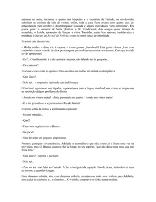 extremo ao outro, inclusive o quarto dos hóspedes e o escritório de Furtado, no rés-do-chão,
substituir as cortinas da sala de visitas; enfim, toda a casa ficou pronta com quatro dias de
antecedência para receber o desembargador Lousada e alguns convidados "sem cerimônia". Era
pouca gente: o visconde de Santa Quitéria, o Dr. Condicional, dois amigos quase íntimos do
secretário, o Loiola, tesoureiro do Banco, a viúva Tourinho, muito boa senhora, também rica e
prendada, o Xavier, do Jornal de Notícias e um ou outro rapaz, de intimidade.

Evaristo caiu das nuvens.

- Minha mulher - disse ele à esposa - temos grosso forrobodól Esta gente chama festa sem
cerimônia a uma reunião de altos personagens que se divertem aristocraticamente. Com que vestido
te vás apresentar?

- Eu?... O melhorzinho é o de casimira cinzenta, não falando no de gorgorão...

- De casimira?.

Evaristo levou a mão ao queixo e fitou os olhos na mulher em atitude contemplativa.

- Que dizes?

- Não sei... - respondeu Adelaide com indiferença.

O bacharel agarrou-se aos bigodes, repuxando-os com a língua, mordendo-os, como se empacasse
na resolução dalgum problema de direito.

- Aonde nos vimos meter! - dizia, passeando no quarto. - Aonde nos vimos meter!

- É o teu grandioso e espetaculoso Rio de Janeiro!

Evaristo sorriu da ironia, e continuando a passear:

- Há um remédio...

- Qual?

- Fazer um negócio com o Banco...

- Negócio?

- Sim, levantar um pequeno empréstimo.

Noutras quaisquer circunstâncias, Adelaide o aconselharia que não, como já o fizera uma vez na
província; mas D. Branca acenava-lhe de longe, no seu espírito, "que não desse uma nota, que não
fosse tola."

- Que dizes? - repetiu o bacharel.

- Não sei...

- Pois eu sei: vou falar ao Furtado. Achei a incógnita da equação. Isto de dever, todos devem mais
ou menos; a questão é pagar.

Com duzentos mil-réis, sim, com duzentos mil-réis, arranjava-se tudo: uma toilette para Adelaide,
uma calça de casimira, e... e charutos.... O vestido, comprava-se feito, numa modista.
 