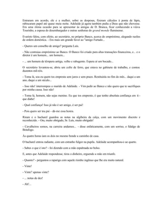 Entraram em acordo, ele e a mulher, sobre as despesas, fizeram cálculos à ponta de lápis,
rabiscaram papel até quase meia -noite. Adelaide já agora também pedia a Deus que não chovesse.
Era uma ótima ocasião para se apresentar às amigas de D. Branca, ficar conhecendo a viúva
Tourinho, a esposa do desembargador e outras senhoras do grand monde fluminense.

Evaristo falou, com efeito, ao secretário, no próprio Banco, acerca do empréstimo, alegando razões
de ordem doméstica. - Era mais um grande favor ao "amigo Furtado...

- Queres um conselho de amigo? pergunta Luís.

- Não contraias empréstimo ao Banco. O Banco foi criado para altas transações financeiras, e... e o
diretor é um homem... um homem...

- ... um homem de têmpera antiga, velho e rabugento. Espera aí um bocado...

O secretário levantou-se, abriu um cofre de ferro, que estava no gabinete de trabalho, e contou
duzentos mil-réis.

- Toma lá, sou eu quem tos empresta sem juros e sem prazo. Restituirás no fim do mês... daqui a um
ano, daqui a um século...

- Isso não! interrompeu o marido de Adelaide. - Vim pedir ao Banco e não quero que te sacrifiques
por minha causa. Isso não!

- Toma lá, homem, não sejas menino. Eu que tos empresto, é que tenho absoluta confiança em ti -
que diabo!

- Qual confiança! Isso já não é ser amigo, é ser pai!

- Pois quero ser teu pai - dá-me essa honra.

Riram e o bacharel guardou as notas na algibeira da calça, com um movimento discreto e
reconhecido. - Ora, muito obrigado, Sr. Luís, muito obrigado!

- Cavalheiros somos, na carreira andamos... - disse enfaticamente, com um sorriso, o fidalgo de
Botafogo.

Às quatro horas iam os dois no mesmo bonde a caminho de casa.

O bacharel entrou radiante, com um estranho fulgor na pupila. Adelaide acompanhou-o ao quarto.

- Sabes o que é isto? - foi dizendo com a mão espalmada no bolso.

E, antes que Adelaide respondesse, tirou o dinheiro, erguendo a mão em triunfo.

- Quanto? - perguntou a rapariga com aquele risinho ingênuo que lhe era muito natural.

- Vinte!

- Vinte? apenas vinte?

- ... notas de dez!

- Ah!...
 