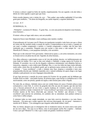 E tornou a colocar o papel no bolso do marido, respeitosamente. Era um segredo e ela não tinha o
direito de violar segredo a quem quer que fosse.

Outra ocasião deparou com o retrato da cuja. - "Sim senhor: uma mulher esplêndida! O Luís tinha
gosto para mulheres..." No dorso da fotografia, em cartão imperial, a seguinte dedicatória:

Ao Luís - B. F.

PETRÓPOLIS, 18..

- Petrópolis! - exclamou D. Branca. - É gente fina... (e com uma ponta de despeito) esses homens...
esses homens!...

O retrato voltou ao lugar onde estava, sem um arranhão.

Impossível haver mais liberdade e mais confiança entre marido e mulher.

O procedimento de Luís para com D. Branca era igualmente recatado e tudo fazia crer que a víbora
do ciúme não lhe mordera ainda o coração de esposo. Compreendiam-se um ao outro, e, quando em
um casal, a mulher compreende o marido e o marido compreende a mulher, não há mais bela
instituição que o casamento. Ninguém peca por aceitar a vida como a vida sempre foi - tal a
filosofia de D. Branca, e com pequenas restrições, a do secretário.

Dizer que se não amavam? Erro gravíssimo. Adoravam-se quase, e, em certos momentos, era como
se fossem noivos em plena lua-de-mel. Segredos da alma humana...

Uns olhos cobiçosos e apaixonados como os de Luís não podiam, decerto, ver indiferentemente um
rosto lindo de mulher. Foi o que se deu com relação a Adelaide, a meiga esposa de Evaristo de
Holanda. O secretário viu-a no dia da chegada e admirou-a intimamente, com olhadelas furtivas e
traiçoeiras, enquanto o carro rodava para Botafogo. Ria, e o seu riso tinha um tique muito delicado,
muito nobre, muito fino, de cavalheiro gentil, que se aprimora numa cortesia de salão. E, era a todo
o instante - "vossa excelência", a todo o instante uma frase elogiosa e comedida e mais uma
perguntazinha discreta que Adelaide respondia com o natural embaraço de quem chega a um lugar
estranho e pela primeira vez ouve linguagem desconhecida.

O que logo provocou a atenção da jovem esposa de Evaristo foi um grande anel de brilhante que
Furtado trazia no dedo - uma pedra enorme, de primeira água, cujas facetas se multiplicavam à vista
incisivamente, como um prisma, quando ele erguia a mão morena para cofiar o bigode.

No outro dia, ao almoço, Adelaide estava com um vestido branco de cassa e Furtado achou-a mais
comunicativa e mais bela. A toilette de gorgorão dava-lhe uns ares de respeito, que não iam bem
com a frescura primaveril do seu rosto; e aquela mudança de vestuário, aquela nonchalance
obrigou-o também a mudar o tratamento de "vossa excelência" que tantas vezes repisara na véspera.
Evaristo mesmo já lhe havia observado que estavam "em família", que deixasse o "vossa
excelência" para pessoas de cerimônias, do contrário não se entendiam, nem podiam estimar-se
como bons e velhos amigos.

E entraram todos na mais ampla intimidade, no mais belo convívio doméstico e na mais franca
harmonia. - Era pena que o andar superior não estivesse desocupado, oh, era pena! - lamentava o
marido de D. Branca. - Uns estrangeiros que ninguém sabia donde tinham vindo!...

Mas, no íntimo, desejava que os estrangeiros não se mudassem nunca; ele assim estava mais perto
do seu novo ideal... Em casa ou no Banco, uma só preocupação enchia -lhe o espírito: - Adelaide.
Como e por quê? Mistério! E a vida o que é senão um grande e tenebroso mistério?
 